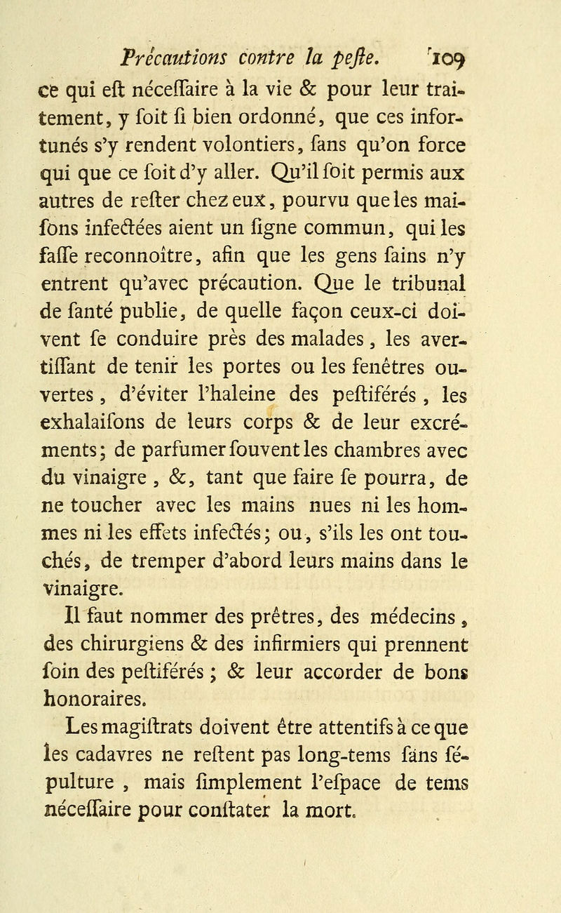 ce qui eft néceffaire à la vie & pour leur trai- tement, y foit fi bien ordonné, que ces infor- tunés s'y rendent volontiers, fans qu'on force qui que ce foit d'y aller. Qu'il foit permis aux autres de refter chez eux, pourvu que les mai- fons infedées aient un ligne commun, qui les faffe reconnoître, afin que les gens fains n'y entrent qu'avec précaution. Que le tribunal de fanté publie, de quelle façon ceux-ci doi- vent fe conduire près des malades, les aver- tiffant de tenir les portes ou les fenêtres ou- vertes , d'éviter l'haleine des peftiférés, les exhalaifons de leurs corps & de leur excré- ments; de parfumer fouvent les chambres avec du vinaigre , &, tant que faire fe pourra, de ne toucher avec les mains nues ni les hom- mes ni les effets infedés; ou, s'ils les ont tou- chés j de tremper d'abord leurs mains dans le vinaigre. Il faut nommer des prêtres, des médecins , des chirurgiens & des infirmiers qui prennent foin des peftiférés ; & leur accorder de bons honoraires» Les magiftrats doivent être attentifs à ce que les cadavres ne reftent pas long-tems fans fé- pulture , mais Amplement l'efpace de tems néceffaire pour conftater la mort