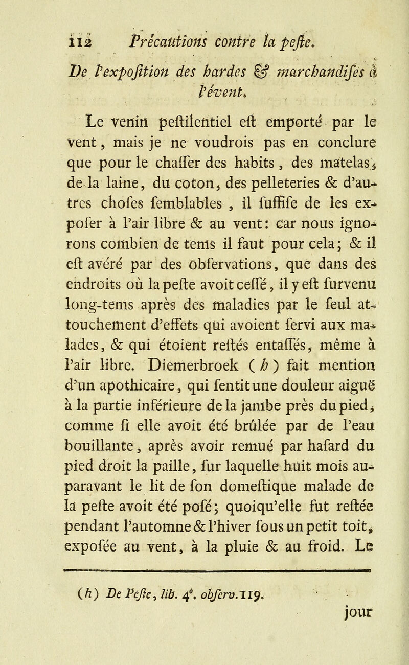 De texpofition des bardes êf marchandises à iêvmU Le venin peftilentiel efi emporté par le Vent, mais je ne voudrois pas en conclure que pour le chaiTer des habits, des matelas* de la laine, du coton3 des pelleteries & d'au- tres chofes femblables , il fuffife de les ex-> pofer à Pair libre & au vent: car nous igno- rons combien de tenls il faut pour cela; & il eft avéré par des ôbfervations, que dans des endroits où la pefte avoit celle, il y eft furvenu long-tems après des maladies par le feul at- touchement d'effets qui avoient fervi aux ma- lades, & qui étoient reftés entaffés* même à l'air libre. Diemerbroek (#) fait mention d'un apothicaire, qui fentitune douleur aiguë à la partie inférieure delà jambe près du pied * comme fi elle avoit été brûlée par de l'eau bouillante, après avoir remué par hafard du pied droit la paille, fur laquelle huit mois au- paravant le lit de fon domeftique malade de la pefte avoit été pofé; quoiqu'elle fut reftée pendant l'automne & l'hiver fous un petit toit* expofée au vent, à la pluie & au froid. Le (h) De PeJIe, lib. 4*. obferv. 119. jour