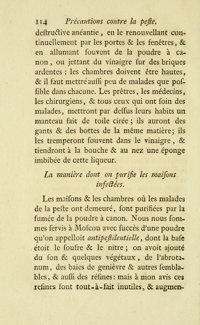 deftruftive anéantie, en le renouvellant con- tinuellement par les portes & les fenêtres, & en allumant fouvent de la poudre à ca- non , ou jettant du vinaigre fur des briques ardentes : les chambres doivent être hautes, & il faut mettre auffi peu de malades que pot fible dans chacune. Les prêtres, les médecins, les chirurgiens, & tous ceux qui ont foin des malades, mettront par deffus leurs habits un manteau fait de toile cirée ; ils auront des gants & des bottes de la même matière; ils les tremperont fouvent dans le vinaigre, & tiendront à la bouche & au nez une éponge imbibée de cette liqueur. La manière dont on purifie les maifons infeéJées. Les maifons & les chambres où les malades de la perle ont demeuré, font purifiées par la fumée de la poudre à canon. Nous nous fom- mes fervis à Mofcou avec fuccès d'une poudre qu'on appelloit antipefiilentielle, dont la bafe étoit le foufre & le nitre ; on avoit ajouté du fon & quelques végétaux, de l'abrota- num, des baies de genièvre & autres fembla- blés, & aufli des réfines : mais à mon avis ces refines font tout-à-fait inutiles, & augmen-