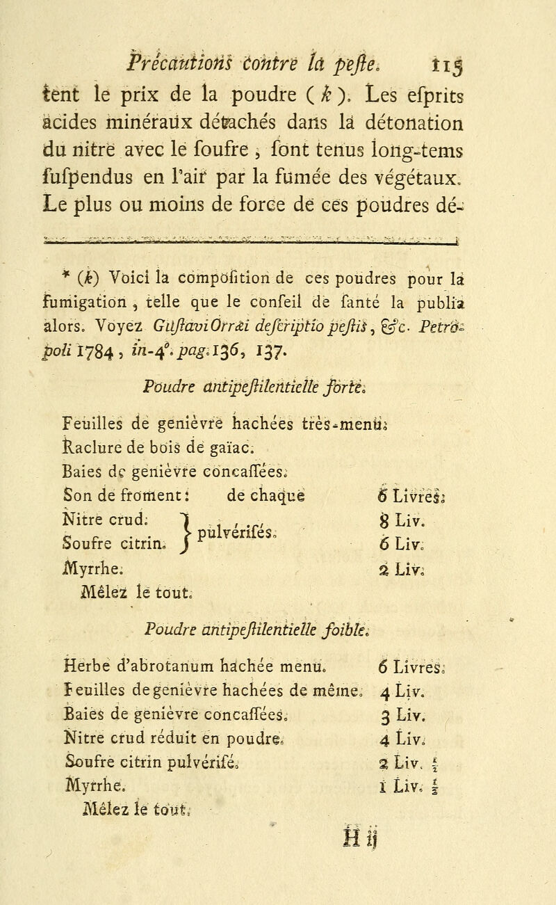 FrecâutioHs ûohtrè M pefte, Î15 tent le prix de la poudre ( k ), Les efprits acides minéraux détachés dans là détonation du nitre avec le foufre , font tenus long-terns fufpendus en l'air par la fumée des végétaux. Le plus ou moins de force de ces poudres dé- * (k) Voici la compofition de ces poudres pour là fumigation , telle que le confeil de ianté la publia alors. Voyez GilftaviOrr&i defiriptiopèftii, 6fc. Petrti- poli 1784, in-4.pagil%6, 137. Poudre antipejiitehtieîte Jbrîéi Feuilles de genièvre hachées très^menfch Raclure de bois de gaïac. Baies de genièvre cbncaiTèes. Son de froment : de chaque 6 Livréii Nitre crud; 1 < , .rl 8 Liv* h . n . . ? pulvenieSo > _. bourre citnn* J o Liv, Myrrhe. % Liv; Mêlez le tout. Poudre antipejlikntielk fôible* Herbe d'abrotanum hachée menu* 6 Livrés^ îeuilles de genièvre hachées de même, 4 Liv. Baies de genièvre eoncafîees. 3 Liv. Nitre cfud réduit en poudre, 4 Liw Soufre ciferin pulvériféo % Liv, | Myrrhe. ï Liv, | Mêlez le tout,-