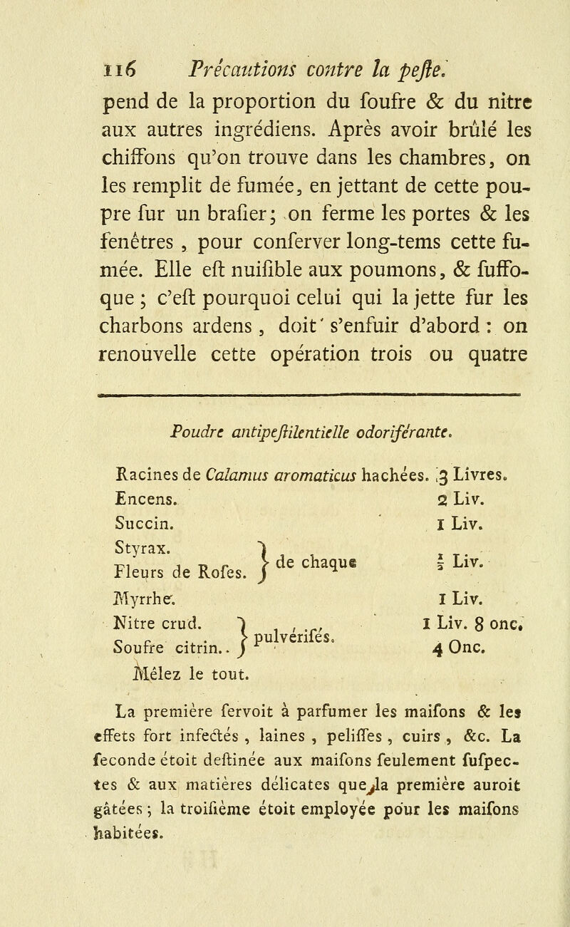 pend de la proportion du foufre & du nitre aux autres ingrédiens. Après avoir brûlé les chiffons qu'on trouve dans les chambres, on les remplit dé fumée3 en jettant de cette pou- pre fur un brafier; on ferme les portes & les fenêtres 5 pour conferver long-tems cette fu- mée. Elle eft nuifible aux poumons, & fuffo- que ; c'eft pourquoi celui qui la jette fur les charbons ardens, doit' s'enfuir d'abord: on renouvelle cette opération trois ou quatre Poudre antipejlilentirtk odoriférante. Racines de Calamus aromaticus hachées. £ Livres. Encens. 2 Liv. Succin. I Liv. Styrax. 1 ri j -d r ï de chaque 3 Liv. rieurs de Rofes. J Myrrhe. I Liv. Nitre crud. Y , I Liv. 8 onc. Soufre citrin.. J P ■ ' 4 Onc. Mêlez le tout. La première fervoit à parfumer les maifons & les effets fort infe&és , laines , pelifîes , cuirs , &c. La féconde étoit deftinée aux maifons feulement fufpec- tes & aux matières délicates que^la première auroit gâtées ; la troifième étoit employée pour les maifons habitées.