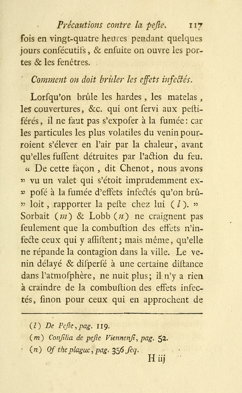 fois en vingt-quatre heures pendant quelques jours confécutifs, & enfuite on ouvre les por- tes & les fenêtres. . Comment on doit briller les effets infettés. Lorfqu'on brûle les hard.es, les matelas, les couvertures, &c. qui ont fervi aux pefti- férés, il ne faut pas s'expofer à la fumée : car les particules les plus volatiles du venin pour- roient s'élever en Pair par la chaleur, avant qu'elles fuffent détruites par l'aftion du feu. « De cette façon , dit Chenot, nous avons 33 vu un valet qui s'étoit imprudemment ex- v pofé à la fumée d'effets infectés qu'on brû- » loit, rapporter la perte chez lui ( / ). » Sorbait Cm) Se Lobb(«).ne craignent pas feulement que la combuftion des effets n'in^ fede ceux qui y affilient ; mais même, qu'elle ne répande la contagion dans la ville. Le ve- nin délayé & difperfé à une certaine diftance dans l'atmofphère, ne nuit plus; îi n'y a rien à craindre de la combuftion des effets infec- tés, finon pour ceux qui en approchent de {l) De Pefle,pag. II9. ( m ) Confîlia de pefle Viennenfî, pag. 52. • (71) Of theplague,pag.^6feq, . > Hiij