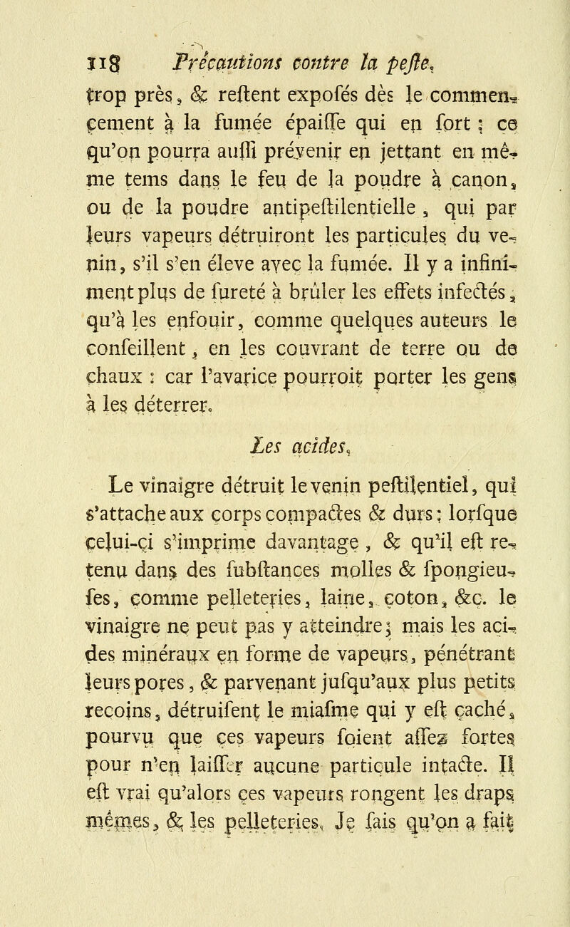 1 ïig Précautions contre la pejîe, £rop près ? & relient expofés dès le commen- cement à la fumée épaiffe qui eri fort \ ce qu'on pourra aufli prévenir en jettant en mê- me tems dans le feu de ]a poudre à canons ou de la poudre antipeftilentielle a qui par leurs vapeurs détruiront les particules du ve- nin 3 s'il s'en élevé ayeç la fumée. Il y a infini- ment pli|s de fureté à brûler les effets infeftés , qu'à les enfouir, comme quelques auteurs le çonfeillent, en les couvrant de terre qu de chaux : car l'avarice pourroit porter les gens à les. déterrer.. Les acides. Le vinaigre détruit le venin peftilçntiel, qui s'attache aux corps compares & durs ; lorfque celui-ci s'imprime davantage ? & qu'il eft re^ tenu dans, des fubftances molles & fpongieu-* fes, comme pelleteries, laine, coton, &ç. le vinaigre ne peut pas y atteindre:; mais les nçu des minéraux en forme de vapeurs, pénétrant leurs pores, & parvenant jufqu'aux plus petits reçojns, détruifent le miafmç qui y eft cachés pourvu que ces vapeurs foient aîTe^ fortes pour n'er* biffer artcune particule intafle. Il eft vrai qu'alors ces vapeurs rongent les draps méfies 3 &. ks pelleteries, Jç fais qu'on $ firi$