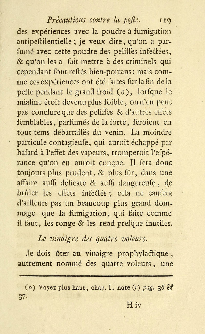 des expériences avec la poudre à fumigation antipeftilentieile ; je veux dire, qu'on a par- fumé avec cette poudre des peliffes infectées, & qu'on les a fait mettre à des criminels qui cependant fontreftés bien-portans : mais com- me ces expériences ont été faites fur la fin delà perte pendant le grand froid (0), lorfque le miafme étoit devenu plus foible, on n'en peut pas conclure que des peliffes & d'autres effets femblables, parfumés de la forte, feroient en tout tems débarraffés du venin. La moindre particule contagieufe, qui auroit échappé par hafard à l'effet des vapeurs, tromperoit l'efpé- rance qu'on en auroit conçue. Il fera donc toujours plus prudent, & plus fur, dans une affaire auffi délicate & aufîi dangereufe, de brûler les effets infedtés ; cela ne caufera d'ailleurs pas un beaucoup plus grand dom- mage que la fumigation, qui faite comme il faut, les ronge & les rend prefque inutiles. Le vinaigre des quatre voleurs. Je dois ôter au vinaigre prophylactique, autrement nommé des quatre voleurs, une Mil !■ Illlll 1 IIIM ■ ■■ Il 1111 ■— | . .1.1 [■■■III III !!!■ m m. | | | III (o) Voyez plus haut, chap. I, note (r) pag. 36 £# 37. Hiv