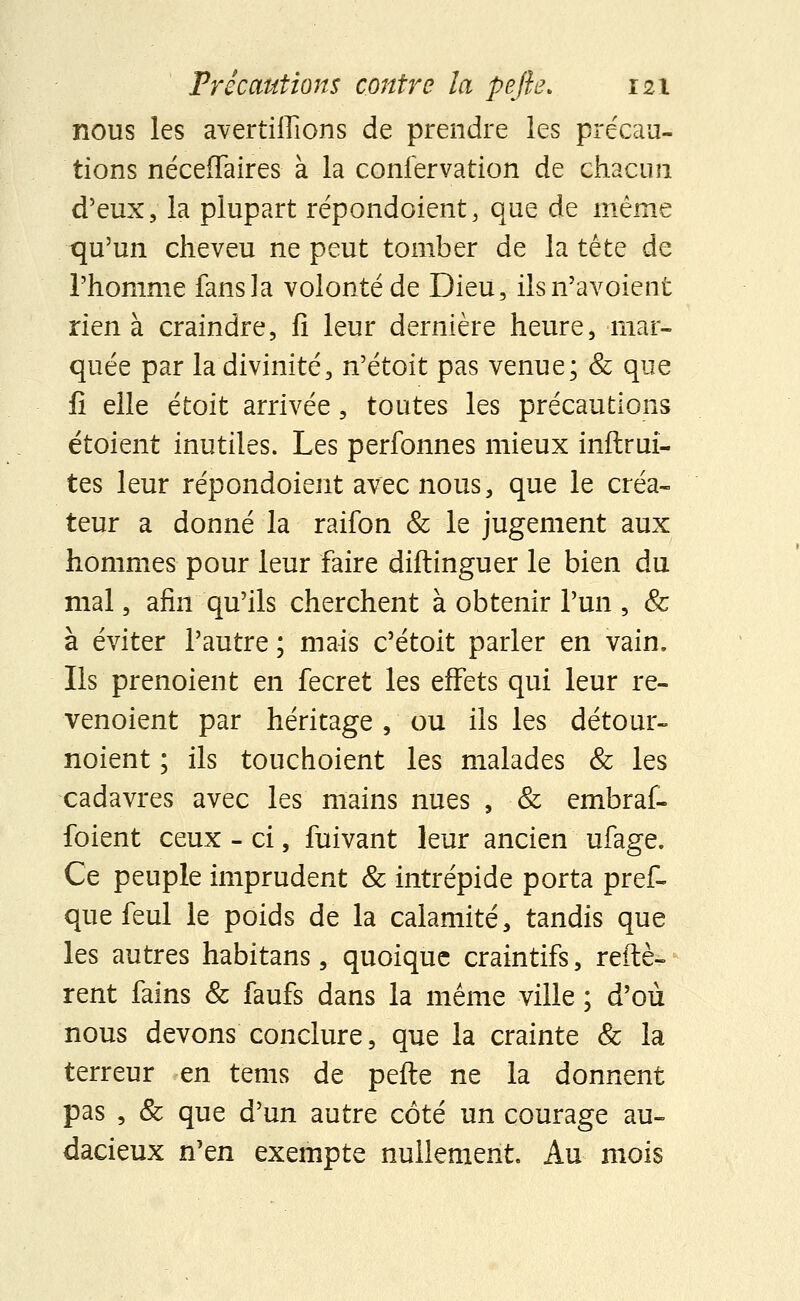 nous les avertiffions de prendre les précau- tions néceiTaires à la confervation de chacun d'eux, la plupart répondoient, que de même qu'un cheveu ne peut tomber de la tête de l'homme fans la volonté de Dieu, ilsn'avoient rien à craindre, fi leur dernière heure, mar- quée par la divinité, n'étoit pas venue; & que fi elle étoit arrivée, toutes les précautions étoient inutiles. Les perfonnes mieux inftrui- tes leur répondoient avec nous, que le créa- teur a donné la raifon & le jugement aux hommes pour leur faire diftinguer le bien du mal, afin qu'ils cherchent à obtenir l'un , & à éviter l'autre ; mais c'étoit parler en vain. Ils prenoient en fecret les effets qui leur re- venoient par héritage , ou ils les détour- noient ; ils touchoient les malades & les cadavres avec les mains nues , & embraf- foient ceux - ci, fuivant leur ancien ufage. Ce peuple imprudent & intrépide porta pref- que feul le poids de la calamité, tandis que les autres habitans, quoique craintifs, réitè- rent fains & faufs dans la même ville ; d'où nous devons conclure, que la crainte & la terreur en tems de pefte ne la donnent pas , & que d'un autre côté un courage au- dacieux n'en exempte nullement. Au mois