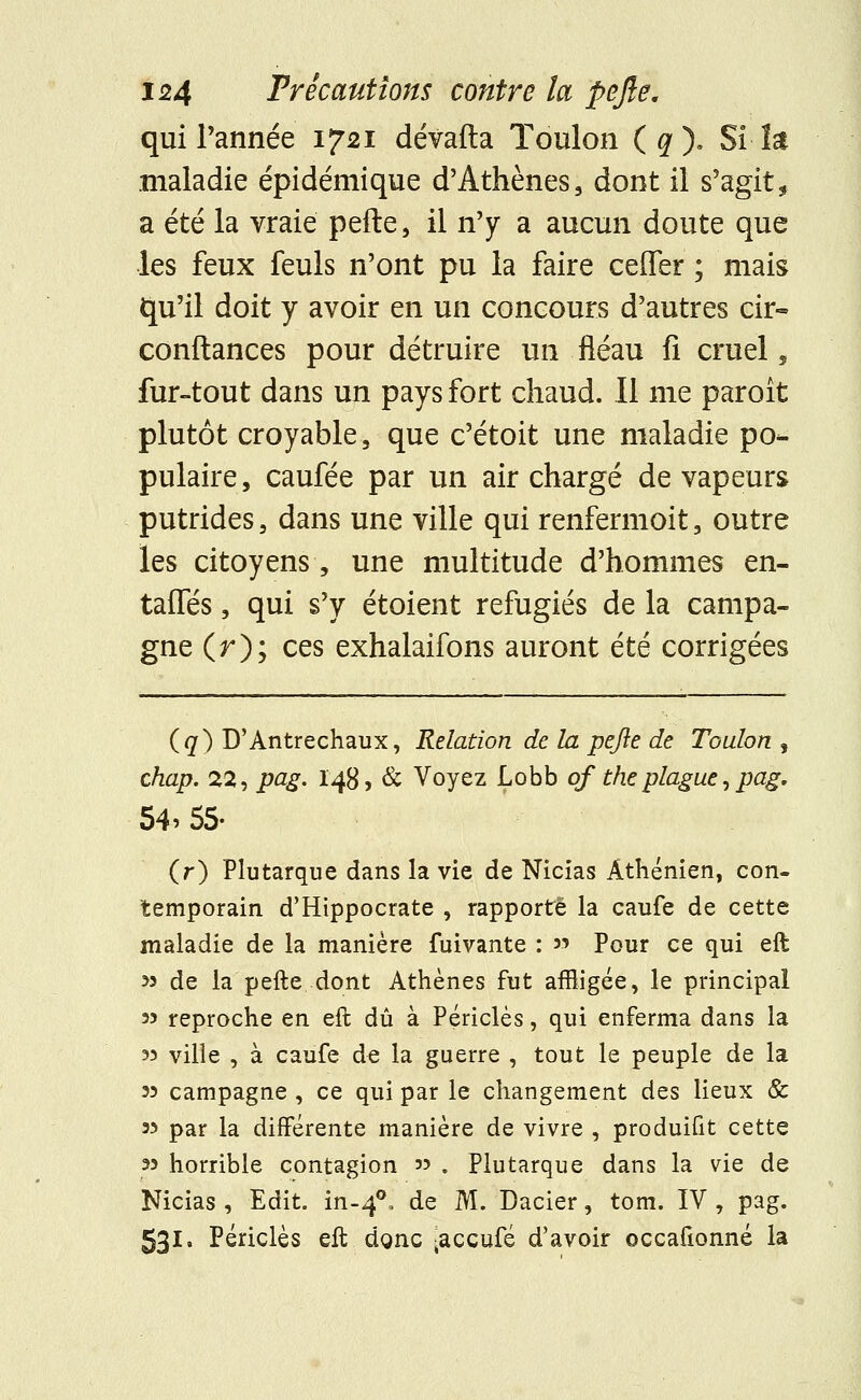 qui Tannée 1721 dévafta Toulon (^). Si la maladie épidémique d'Athènes, dont il s'agit, a été la vraie pefte, il n'y a aucun doute que les feux feuls n'ont pu la faire ceffer ; mais qu'il doit y avoir en un concours d'autres cn> confiances pour détruire un fléau fi cruel, fur-tout dans un pays fort chaud. Il me paroît plutôt croyable, que c'étoit une maladie po- pulaire, caufée par un air chargé de vapeurs putrides, dans une ville qui renfermoit, outre les citoyens, une multitude d'hommes en- taifés, qui s'y étoient réfugiés de la campa- gne (r); ces exhalaifons auront été corrigées (q) D'Antrechaux, Relation de la pejle de Toulon , chap. 22, pag. 148, & Voyez Lobb of the plague, pag. 54> 55- (r) Plutarque dans la vie de Nicias Athénien, con- temporain d'Hippocrate , rapporté la caufe de cette maladie de la manière fuivante : » Pour ce qui eft 33 de la pefte dont Athènes fut affligée, le principal 33 reproche en eft dû à Périclès, qui enferma dans la 33 ville , à caufe de la guerre , tout le peuple de la 33 campagne , ce qui par le changement des lieux & 33 par la différente manière de vivre , produifit cette 33 horrible contagion 33 . Plutarque dans la vie de Nicias , Edit. in-40, de M. Dacier, tom. IV , pag. 531. Périclès eft dgnc ^ccuie d'avoir occafionné la