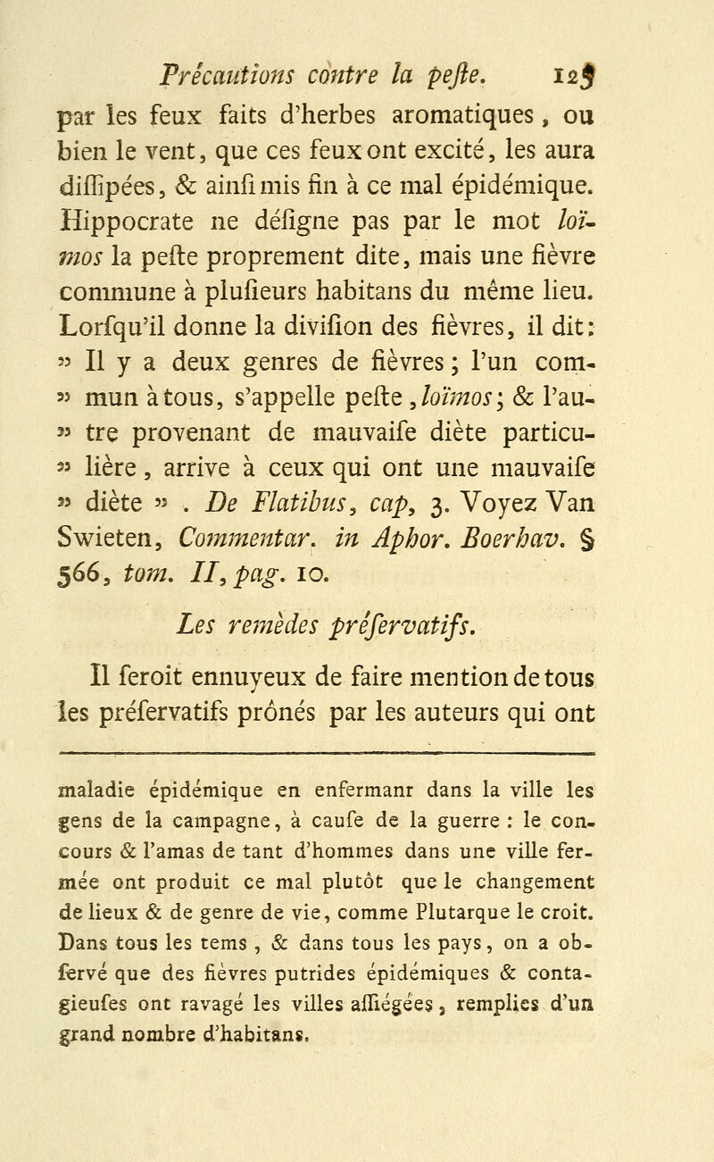 par les feux faits d'herbes aromatiques, ou bien le vent, que ces feux ont excité, les aura diflîpées, & ainfimis fin à ce mal épidémique. Hippocrate ne défigne pas par le mot loi- mos la pefte proprement dite, mais une fièvre commune à plufieurs habitans du même lieu. Lorfqu'il donne la divifion des fièvres, il dit: « Il y a deux genres de fièvres ; l'un corn- 55 mun à tous, s'appelle pefte Joïmos; Se Pau- » tre provenant de mauvaife diète particu- 33 Hère, arrive à ceux qui ont une mauvaife w diète '3 . De Flatibus, cap, 3. Voyez Van Swieten, Commentai*, in Aphor. Boerhav. § 566, tom. Ilspag. 10. Les remèdes préservatifs. Il feroit ennuyeux de faire mention de tous les préfervatifs prônés par les auteurs qui ont maladie épidémique en enfermanr dans la ville les gens de la campagne, à caufe de la guerre : le con- cours & l'amas de tant d'hommes dans une ville fer- mée ont produit ce mal plutôt que le changement de lieux & de genre de vie, comme Plutarque le croit. Dans tous les tems , & dans tous les pays, on a ob- fervé que des fièvres putrides épidémiques & conta- gieufes ont ravagé les villes afliégées, remplies d'un grand nombre d'habitans,