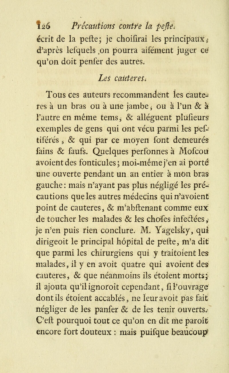 écrit de la pefte; je choifirai les principaux d'après lefquels son pourra aifément juger eé qu'on doit penfer des autres. Les caùtereSi Tous ces auteurs recommandent les cautè- res à un bras ou à une jambe > ou à l'un & U l'autre en même terns^ & allèguent pîufieurs exemples de gens qui ont vécu parmi les pef- tiférés j & qui par ce moyen font demeurés fains & faufs. Quelques perfonnes à Mofcou âvoientdes fonticules; moi-même j'en ai porté une ouverte pendant un an entier à mon bras gauche : mais n'ayant pas plus négligé les pré- cautions que les autres médecins qui n'avoienfc point de cautères, & m'àbftenant comme eux de toucher les malades & les chafes infedées $ je n'en puis rien conclure. M. Yagelsky, qui dirigeoit le principal hôpital de pefe, m'a dit: que parmi les chirurgiens qui y trait oient les malades, il y en avoit quatre qui avoient des cautères > & que néanmoins ils étoient moftsy il ajouta qu'il ignoroit cependant, fi l'ouvrage dont ils étoient accablés, ne leur avoit pas fait négliger de les panier & de les tenir ouverts*- C'eft pourquoi tout ce qu'on en dit me paroîtë encore fort douteux : mais puifque beaucoup