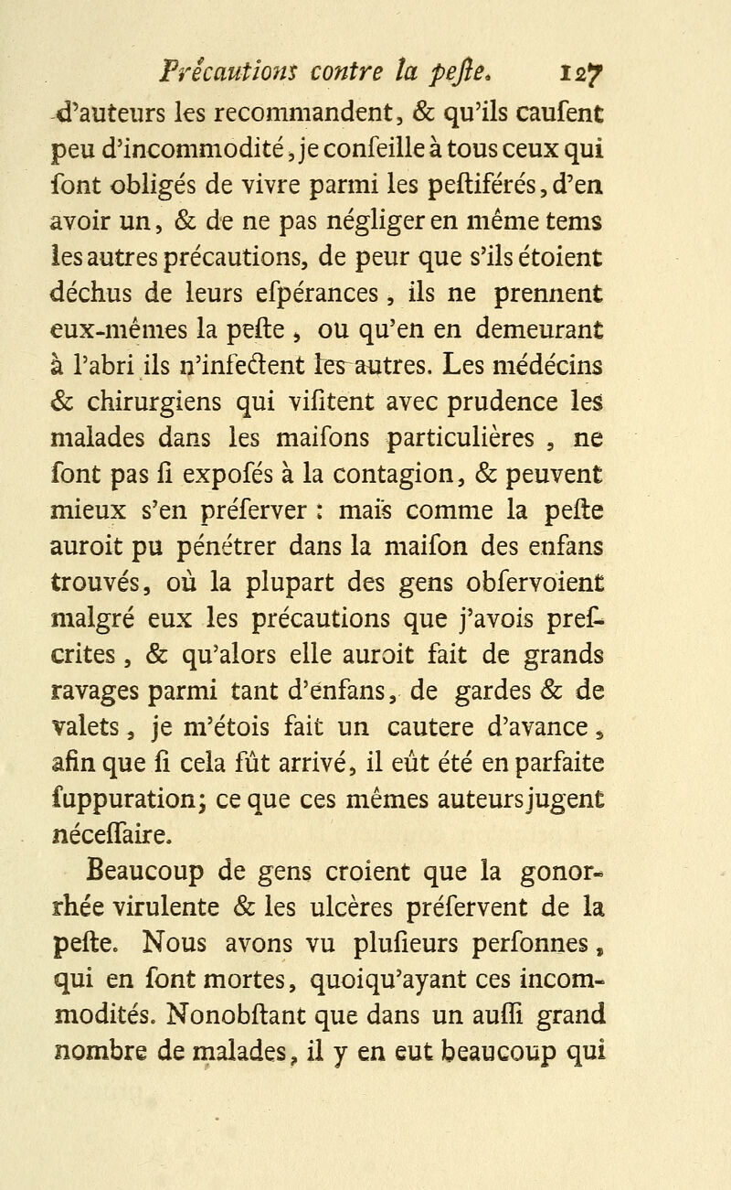 d'auteurs les recommandent, & qu'ils caufent peu d'incommodité Je confeilleà tous ceux qui font obligés de vivre parmi les peftiférésjd'en avoir un, & de ne pas négliger en même tems les autres précautions, de peur que s'ils étoient déchus de leurs efpérances, ils ne prennent eux-mêmes la pefte > ou qu'en en demeurant à l'abri ils n'infeflent ter autres, Les médecins & chirurgiens qui vifitent avec prudence les malades dans les maifons particulières 9 ne font pas fi expofés à la contagion, & peuvent mieux s'en préferver : mais comme la pelle auroit pu pénétrer dans la maifon des enfans trouvés, où la plupart des gens obfervoient malgré eux les précautions que j'avois prêt crites , & qu'alors elle auroit fait de grands ravages parmi tant d'énfans, de gardes & de valets a je m'étois fait un cautère d'avance * afin que fi cela fût arrivé, il eût été en parfaite fuppuration; ce que ces mêmes auteurs jugent néceflaire. Beaucoup de gens croient que la gonor- rhée virulente & les ulcères préfervent de la pefte. Nous avons vu plufieurs perfonnes, qui en font mortes, quoiqu'ayant ces incom- modités. Nonobftant que dans un aufli grand nombre de malades, il y en eut beaucoup qui