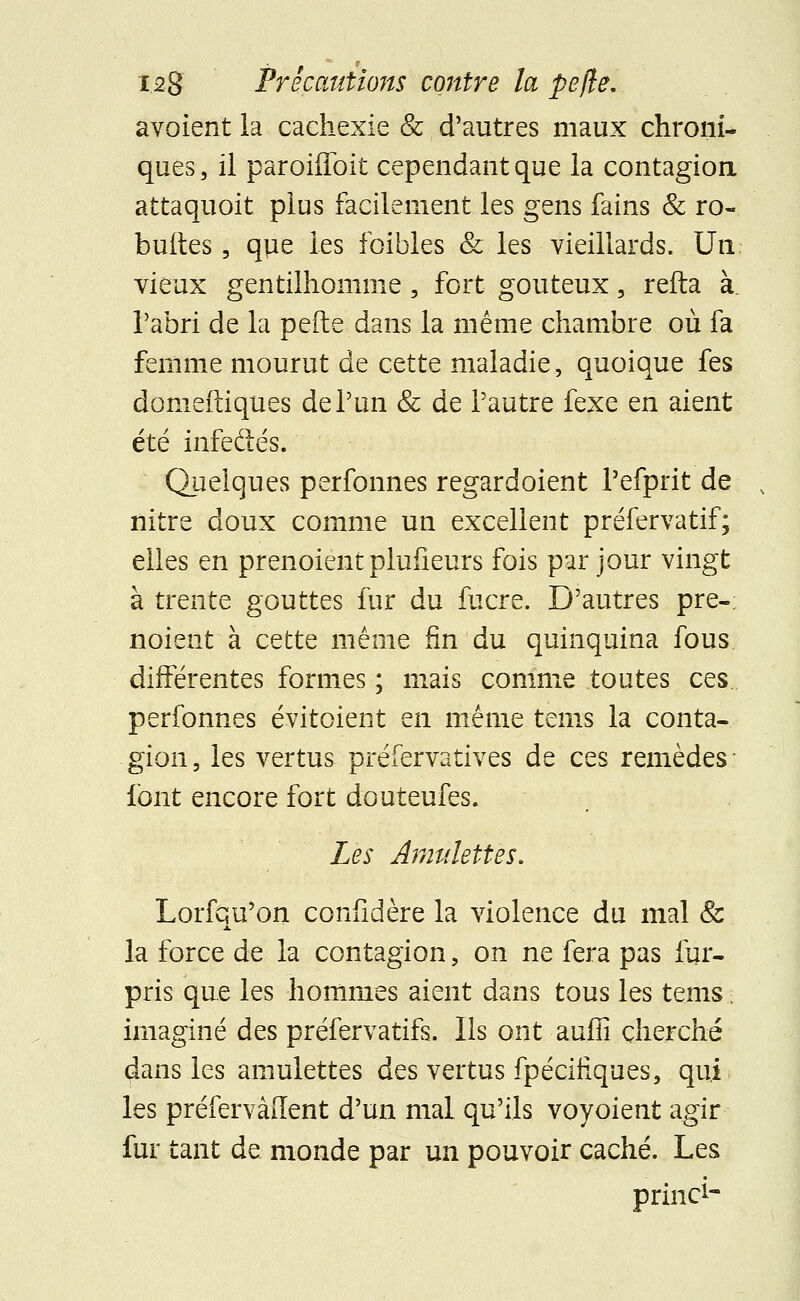 avoient la cachexie & d'autres maux chroni- ques, il parohToit cependant que la contagion attaquoit plus facilement les gens fains & ro- buttes, que les foibles & les vieillards. Un vieux gentilhomme, fort goûteux, refta à. l'abri de la nefte dans la même chambre où fa femme mourut de cette maladie, quoique fes domeftiques de l'un & de l'autre fexe en aient été infeâés. Quelques perfonnes regardoient l'efprit de nitre doux comme un excellent préfervatif; elles en prenoient pluiîeurs fois par jour vingt à trente gouttes fur du fucre. D'autres pre- noient à cette même fin du quinquina fous différentes formes ; mais comme toutes ces perfonnes évitaient en même tems la conta- gion , les vertus préfervatives de ces remèdes font encore fort douteufes. Les Amulettes. Lorfqu'on confidère la violence du mal & la force de la contagion, on ne fera pas fur- pris que les hommes aient dans tous les tems. imaginé des préfervatifs. Ils ont aufiî cherché dans les amulettes des vertus fpécifiques, qui les préfervàffent d'un mal qu'ils voyoient agir fur tant de monde par un pouvoir caché. Les priiici-