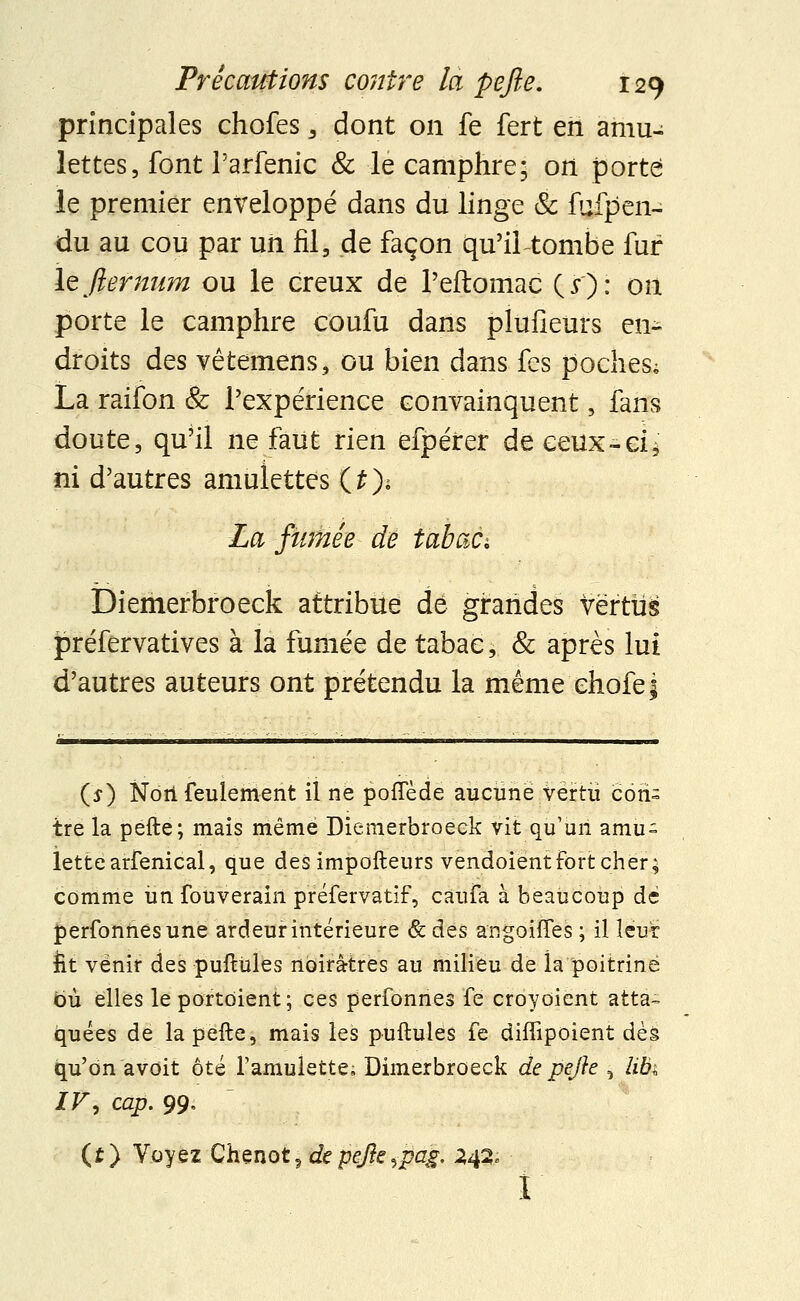 principales chofes , dont on fe fert en amu- lettes, font l'arfenic & le camphre; ori porte le premier enveloppé dans du linge & fufpen- du au cou par un fil, de façon qu'il tombe fur ïzfternum ou le creux de Peftomac (s)' on porte le camphre coufu dans plufîeurs en- droits des vêtemens, ou bien dans fes poches; La raifon & l'expérience convainquent , fans doute, qu'il ne faut rien efpéirer de ceux- ci $ ni d'autres amulettes (£> La fumée de tabac-. Diemerbroeck attribue dé grandes vertus préfervatives à la fumée de tabac, & après lui d'autres auteurs ont prétendu la même chofe; (s) Nôii feulement il ne pofTède aucune vertu con- tre la pefte; mais même Diemerbroeck vit qu'un amu- lette arfenical, que des impofteurs vendoient Fort cher; comme un fouverain préfervatif, caufa à beaucoup dé perfonnesune ardeur intérieure & des angoiffes ; il leur fit venir des puftùles noirâtres au milieu de ia poitrine où elles le portoient; ces perfonnes fe croyoient atta- quées de la pefte, mais les puftùles fe diffipoient dès qu'on avoit ôté l'amulette, Dimerbroeck de pefte =, libi IV', cap. 99, (t) Voyez Chenot9 de pefte ^pag. 242, r