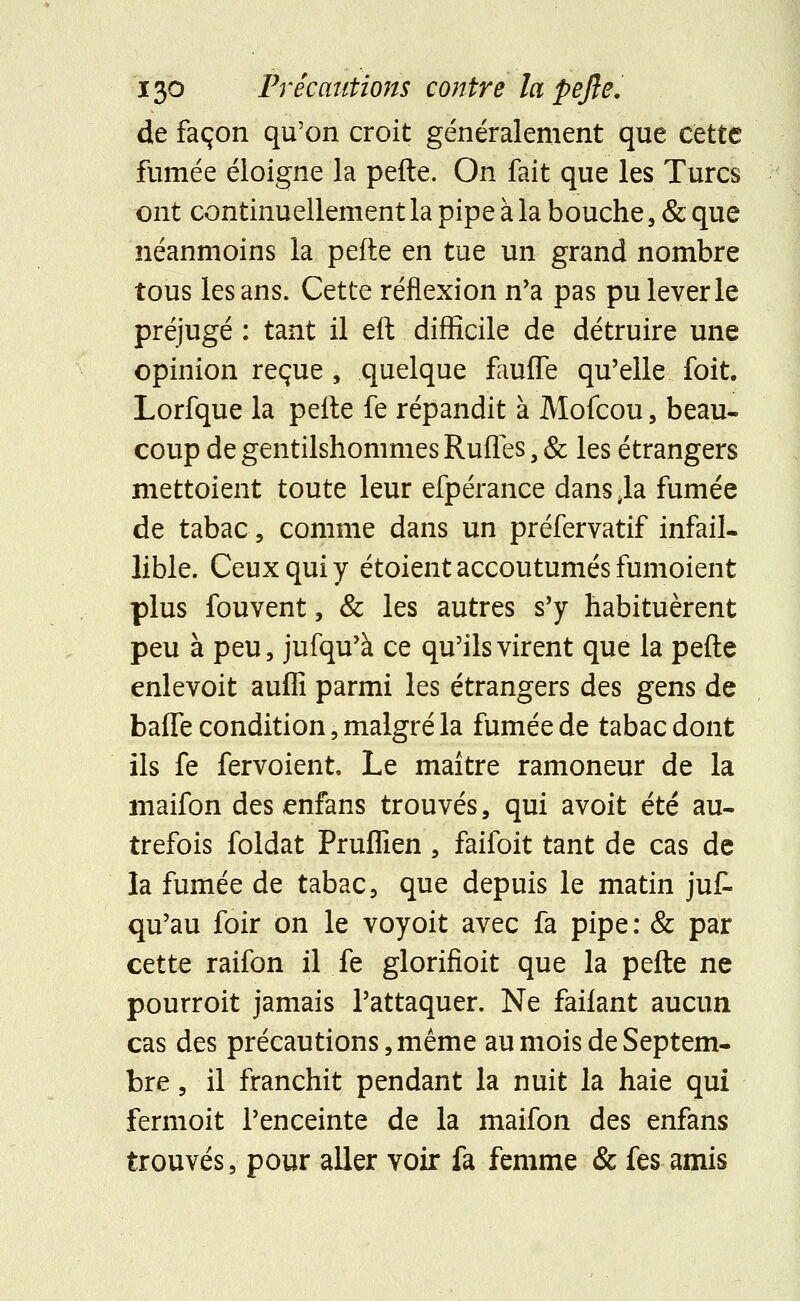 de façon qu'on croit généralement que cette fumée éloigne la pelle. On fait que les Turcs ont continuellement la pipe à la bouche, & que néanmoins la pefte en tue un grand nombre tous les ans. Cette réflexion n'a pas pu lever le préjugé : tant il efl difficile de détruire une opinion reçue , quelque faufTe qu'elle foit. Lorfque la pelle fe répandit à Mofcou, beau- coup de gentilshommes Ruffes ; & les étrangers mettoient toute leur efpérance dans 4la fumée de tabac, comme dans un préfervatif infail- lible. Ceux qui y étoient accoutumés fumoient plus fouvent, & les autres s'y habituèrent peu à peu, jufqu'à ce qu'ils virent que la pefte enlevoit auflî parmi les étrangers des gens de baffe condition, malgré la fumée de tabac dont ils fe fervoient Le maître ramoneur de la maifon des enfans trouvés, qui avoit été au- trefois foldat Pruflîen , faifoit tant de cas de la fumée de tabac, que depuis le matin ju£ qu'au foir on le voyoit avec fa pipe: & par cette raifon il fe glorifioit que la pefte ne pourroit jamais l'attaquer. Ne faifant aucun cas des précautions, même au mois de Septem- bre , il franchit pendant la nuit la haie qui fermoit l'enceinte de la maifon des enfans trouvés, pour aller voir fa femme & fes amis