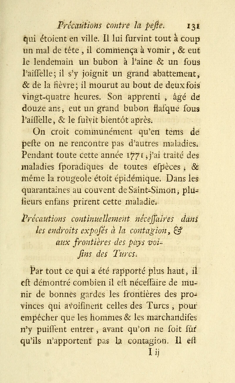 qui étoient en. ville. Il lui furvint tout à coup un mal de tête , il commença à vomir, & eut le lendemain un bubon à l'aine & un fous l'aiiTelle; il s'y joignit un grand abattement * & de la fièvre; il mourut au bout de deux fois vingt-quatre heures. Son apprenti , âgé de douze ans, eut un grand bubori flaique fou9 ï'aiflelle, & le fuiyit bientôt après; On croit communément qu'en tems de perte on ne rencontre pas d'autres maladies* Pendant toute cette année îffiï J'ai traité des maladies fporadiqués de toutes efpèces -y & même la rougeole étoit epidémique. Dans les quarantaines au couvent de Saint-Simon, plii- fieurs enfàns prirent cette maladie* Précautions continuellement nécëffaires ddhi les endroits expofés à la contagion, & aux frontières des pays vou fins des Turcs. Par tout ce qui a été rapporté plus haut, il eft démontré combien il eft néceffaire de mu- nir de bonnes gardes les frontières des pro- vinces qui atfoifinerit celles des Turcs, pour empêcher que les hommes & les marchandifes n'y puiflent entrer, avant qu'on ne foit tài qu'ils n'apportent pas la contagion. Il eft I il