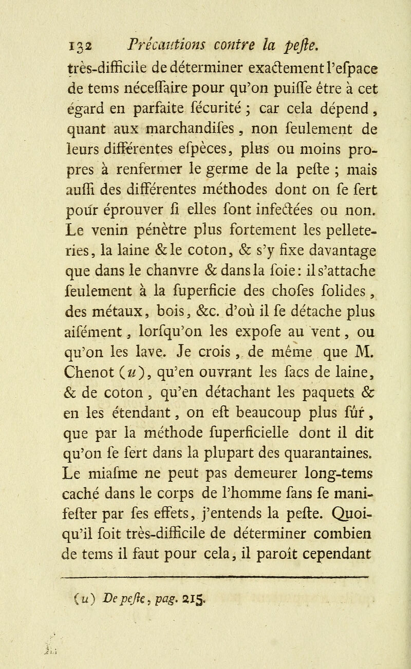 très-difficile de déterminer exa&ementl'efpace de tems néceffaire pour qu'on puifle être à cet égard en parfaite fécurité ; car cela dépend , quant aux marchandifes, non feulement de leurs différentes efpèces, plus ou moins pro- pres à renfermer le germe de la pefte ; mais auffi des différentes méthodes dont on fe fert pour éprouver fi elles font infeftées ou non. Le venin pénètre plus fortement les pellete- ries, la laine &le coton, & s'y fixe davantage que dans le chanvre & dans la foie: il s'attache feulement à la fuperficie des chofes folides, des métaux, bois, &c. d'où il fe détache plus aifément, lorfqu'on les expofe au vent, ou qu'on les lave. Je crois,. de même que M. Chenot (&), qu'en ouvrant les facs de laine, & de coton, qu'en détachant les paqueta & en les étendant, on eft beaucoup plus fur, que par la méthode fuperficielle dont il dit qu'on fe fert dans la plupart des quarantaines. Le miafme ne peut pas demeurer long-tems caché dans le corps de l'homme fans fe mani- fester par fes effets, j'entends la pefte. Quoi- qu'il foit très-difficile de déterminer combien de tems il faut pour cela, il paroit cependant (u) Depejîç, pag. 215.