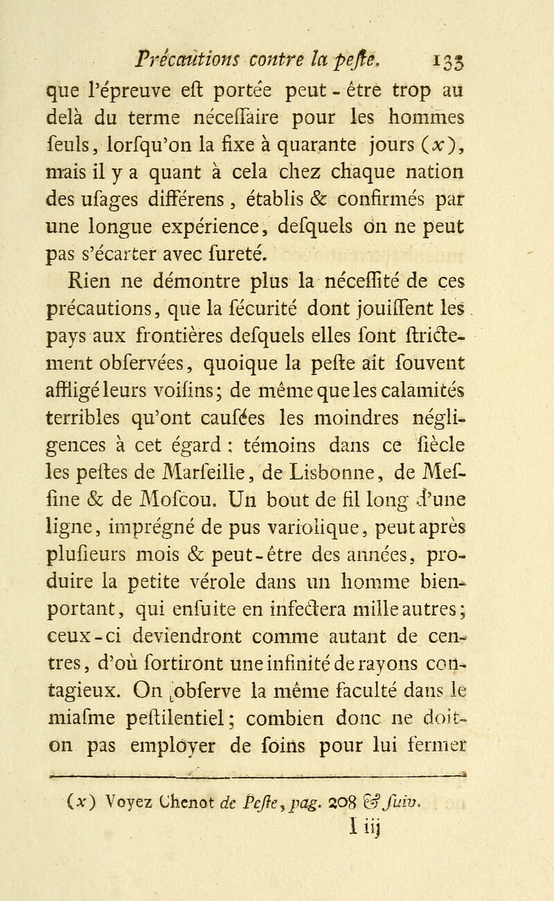 que l'épreuve eft portée peut - être trop au delà du terme néceiïâire pour les hommes feuls, lorfqu'on la fixe à quarante jours (#), mais il y a quant à cela chez chaque nation des ufages différens, établis & confirmés par une longue expérience, defquels on ne peut pas s'écarter avec fureté. Rien ne démontre plus la néceffité de ces précautions, que la fécurité dont jouiflent les pays aux frontières defquels elles font ftricte- ment obfervées, quoique la pefte ait fouvent affligé leurs voifins; de même que les calamités terribles qu'ont caufées les moindres négli- gences à cet égard : témoins dans ce fiècle les pelles de Marfeille, de Lisbonne, de Mef- fine & de Mofcou. Un bout de fil long d'une ligne, imprégné de pus variolique, peut après plufieurs mois & peut-être des années, pro- duire la petite vérole dans un homme bien- portant, qui enfuite en infedera mille autres; ceux-ci deviendront comme autant de cen- tres, d'où fortiront une infinité de rayons con- tagieux. On (Obferve la même faculté dans le miafme peftilentiel ; combien donc ne doit- on pas employer de foins pour lui fermer (x) Voyez (Jhcnot de Pefte,pag. 20$ &Juiv, liij