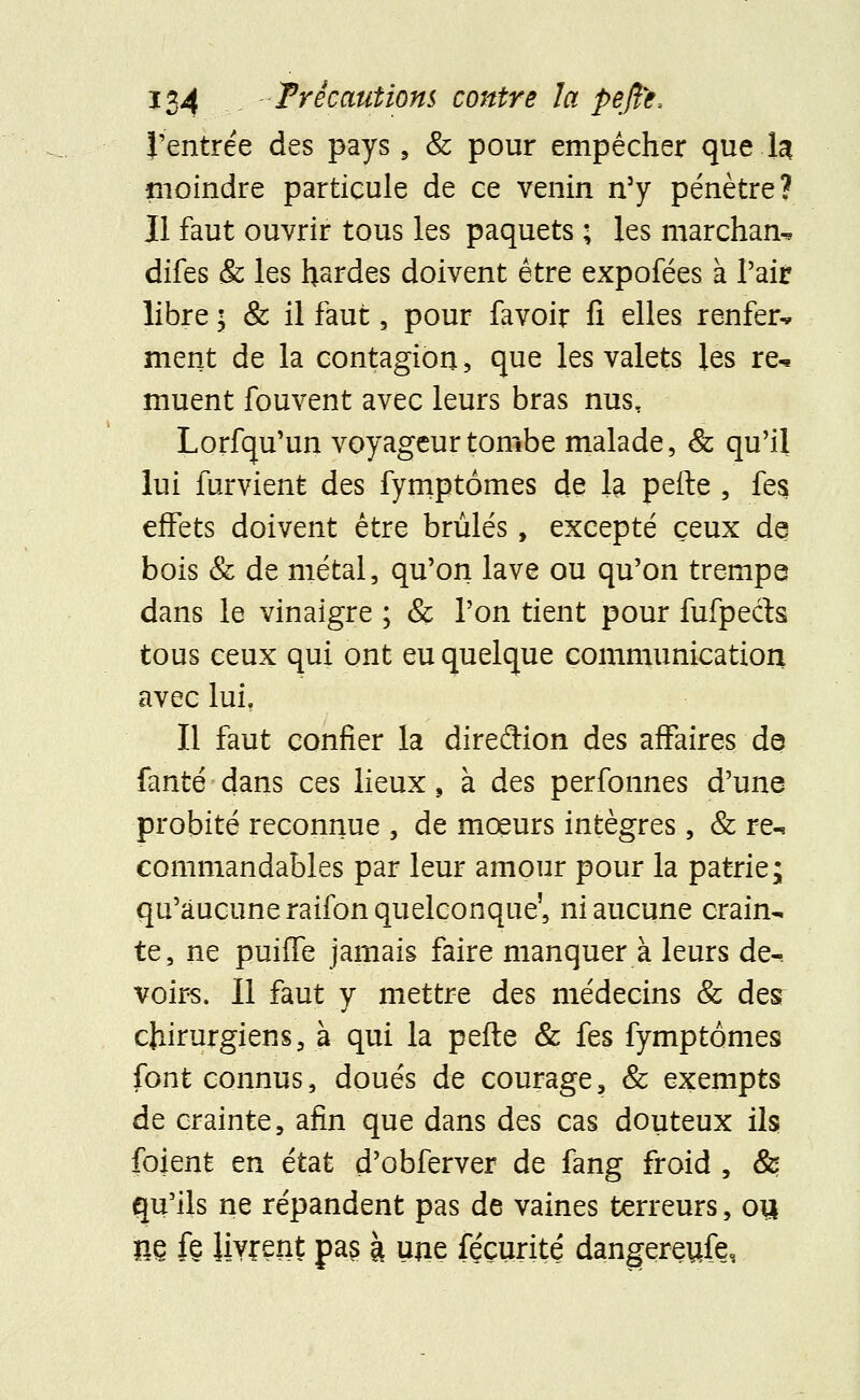 l'entrée des pays 9 & pour empêcher que la moindre particule de ce venin n'y pénètre? Il faut ouvrir tous les paquets ; les marchant difes & les hsrdes doivent être expofées à l'air libre ■ & il faut, pour favoir fi elles renfer^ ment de la contagion, que les valets les re- muent fouvent avec leurs bras nusT Lorfqu'un voyageur tombe malade, & qu'il lui furvient des fymptômes de la pefte , fes effets doivent être brûlés, excepté ceux de bois & de métal, qu'on lave ou qu'on trempe dans le vinaigre ; & l'on tient pour fufpects tous ceux qui ont eu quelque communication avec lui, Il faut confier la direction des affaires de fanté dans ces lieux, à des perfonnes d'une probité reconnue , de mœurs intègres, & re^ commandables par leur amour pour la patrie; qu'aucune raifon quelconque', ni aucune crain- te, ne puiffe jamais faire manquer à leurs de^ voirs. Il faut y mettre des médecins & des chirurgiens, à qui la pefte & fes fymptômes font connus, doués de courage, & exempts de crainte, afin que dans des cas douteux ils foient en état d'obferver de fang froid , & qu'ils ne répandent pas de vaines terreurs, ou m ft livrent pas à une féçurité dangereufe,