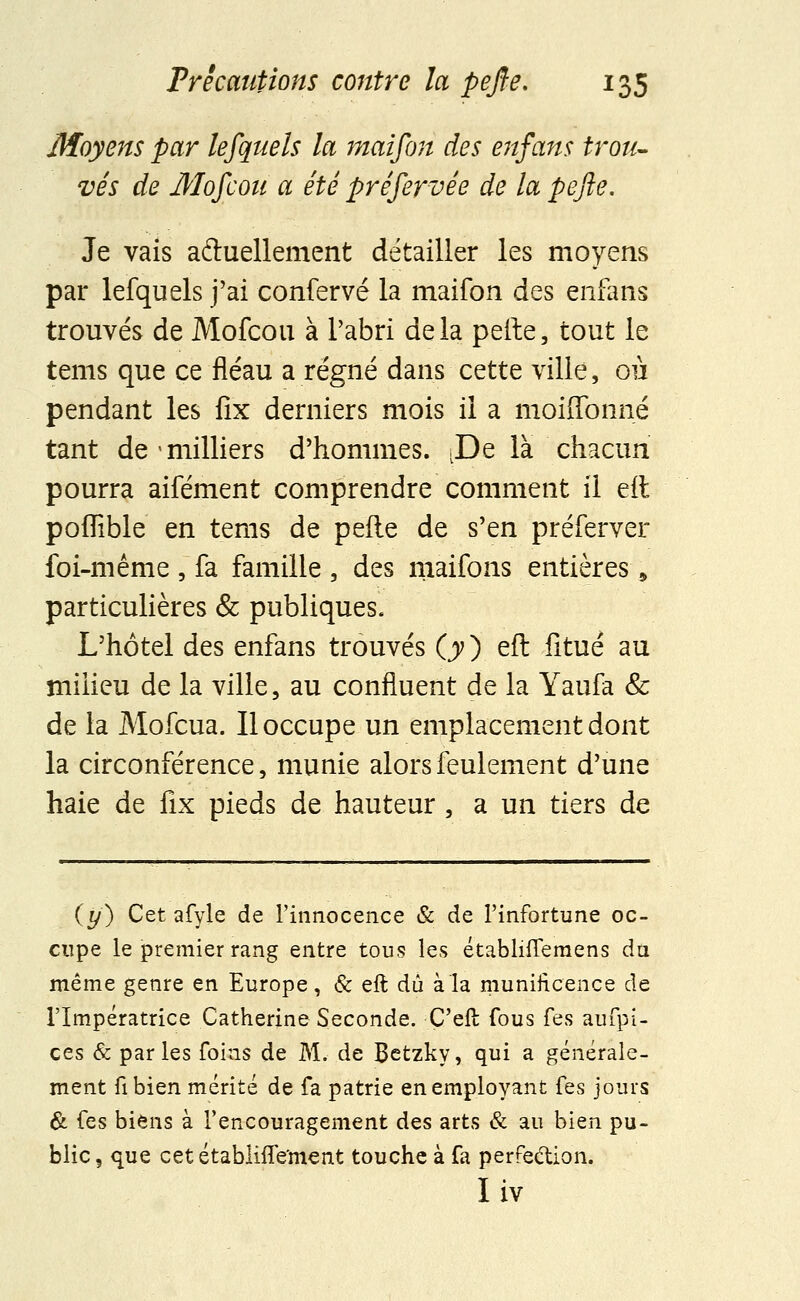 Moyens par lefquels la maifon des enfans trou- vés de Moscou a été préservée de la pefie. Je vais actuellement détailler les moyens par lefquels j'ai confervé la maifon des enfans trouvés de Mofcou à l'abri delà peite, tout le tems que ce fléau a régné dans cette ville, ou pendant les fix derniers mois il a moiffonné tant de milliers d'hommes. .De là chacun pourra aifément comprendre comment il eit poffible en tems de pefte de s'en préferver foi-même , fa famille , des maifons entières, particulières & publiques. L'hôtel des enfans trouvés (y y eft fitué au milieu de la ville, au confluent de la Yaufa Se de la Mofcua. Il occupe un emplacement dont la circonférence, munie alors feulement d'une haie de fix pieds de hauteur , a un tiers de (y) Cet afyle de l'innocence & de l'infortune oc- cupe le premier rang entre tous les établnTemens du même genre en Europe, & eft dû à la munificence de l'Impératrice Catherine Seconde. Ç'eft fous fes aufpi- ces & parles foins de M. de Betzky, qui a générale- ment fibien mérité de fa patrie en employant fes jours & fes biens à l'encouragement des arts & au bien pu- blic, que cet établiiïe'ment touche à fa perfection. Iiv