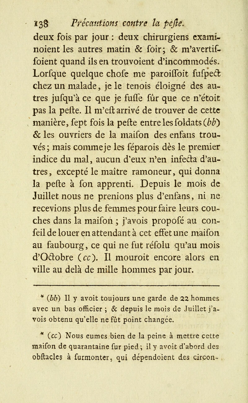 deux fois par jour : deux chirurgiens exami- noient les autres matin & foir; & m'avertit* foient quand ils en trouvoient d'incoriimodés, Lorfque quelque chofe me paroiffoit fufpedîfc chez un malade, je le tenois éloigné des au- tres jufqu'à ce que je fuffe fur que ce n'étoit pas la pefte. Il m'eft arrivé de trouver de cette manière, fept fois la pefte entre les foldats (Jbb) & les ouvriers de la maifon des enfans trou- vés; mais commeje les féparois dès le premier indice du mal, aucun d'eux n'en infeâa d'au- tres, excepté le maître ramoneur, qui donna la pefte à fon apprenti. Depuis le mois de Juillet nous ne prenions plus d'enfans, ni ne recevions plus de femmes pour faire leurs cou- ches dans la maifon ; j'avois propofé au con- feil de louer en attendant à cet effet une maifon au faubourg, ce qui ne fut réfolu qu'au mois d'Odobre (ce). Il mouroit encore alors en ville au delà de mille hommes par jour. * (hb) Il y avoit toujours une garde de 22 hommes avec un bas officier ; & depuis le mois de Juillet j'a- vois obtenu qu'elle ne fût point changée. * (ec) Nous eûmes bien de la peine à mettre cette maifon de quarantaine fur pied; il y avoit d'abord des obftacles à furmonter, qui dépendoient d.QSi cirçon-