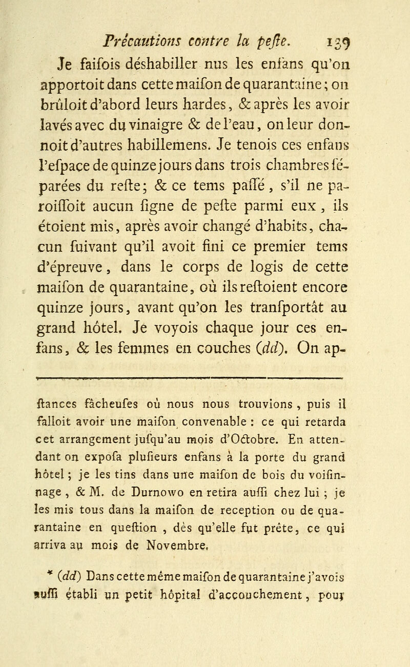 Je faifois déshabiller nus les enfans qu'on apportait dans cette maifon de quarantaine ; on brûloit d'abord leurs hardes, & après les avoir lavés avec du vinaigre & de l'eau, on leur don- noit d'autres habillemens. Je tenois ces enfans l'efpace de quinze jours dans trois chambres lë- parées du refte; & ce tems paiïe, s'il ne pa- roiffoit aucun ligne de pefte parmi eux, ils étoient mis, après avoir changé d'habits, cha- cun fuivant qu'il avoit fini ce premier tems d'épreuve, dans le corps de logis de cette maifon de quarantaine, où ilsreftoient encore quinze jours, avant qu'on les tranfportât au grand hôtel Je voyois chaque jour ces en- fans , & les femmes en couches (dd). On ap- ilances fâcheufes où nous nous trouvions , puis il falloit avoir une maifon convenable : ce qui retarda cet arrangement jufqu'au mois d'O&obre. En atten- dant on expofa plufieurs enfans à la porte du grand hôtel ; je les tins dans une maifon de bois du voifin- nage , & M. de Durnowo en retira aufTi chez lui ; je les mis tous dans la maifon de réception ou de qua- rantaine en queftion , dès qu'elle fyt prête, ce qui arriva au mois de Novembre, * (jdd) Dans cette même maifon de quarantaine j'avois suffi établi un petit hôpital d'accouchement, pouj