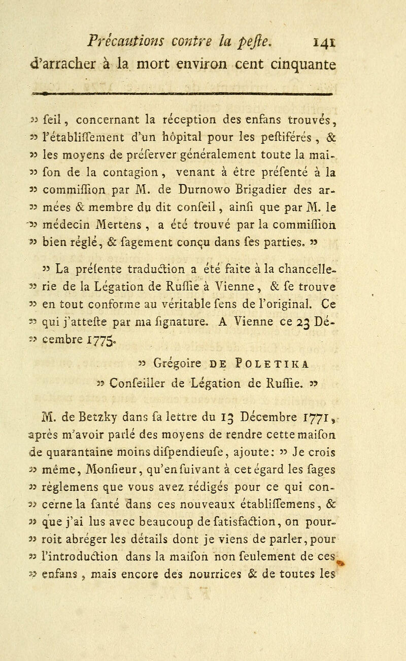 d'arracher à la mort environ cent cinquante .33 feil, concernant la réception des enfans trouvés, 3? l'établiffement d'un hôpital pour les peftiférés , & 33 les moyens de préferver généralement toute la mai- 35 fon de la contagion, venant à être préfenté à la 35 commiffion par M. de Durnowo Brigadier des ar- 33 mées & membre du dit confeil, ainfi que par M. le 33 médecin Mertens , a été trouvé par la commiffion 33 bien réglé, & fagement conqu dans fes parties, '3 33 La prélente traduction a été faite à la chancelle- 33 rie de la Légation de Ruflie à Vienne, & fe trouve 33 en tout conforme au véritable fens de l'original. Ce 33 qui j'attefte par ma fignature. A Vienne ce 23 Dé~ 33 cembre I775« 33 Grégoire de Poletika 33 Confeiller de Légation de Ruffie, 33 M. de Betzky dans fa lettre du 13 Décembre 1771 v après m'avoir parlé des moyens de rendre cette maifon de quarantaine moins difpendieufe, ajoute: 33 Je crois 33 même, Monfieur, qu'enfuivant à cet égard les fages 33 règlemens que vous avez rédigés pour ce qui con- 32 cerne la fanté dans ces nouveaux établifTemens, & 35 que j'ai lus avec beaucoup defatisfaction, on pour- 33 roit abréger les détails dont je viens de parler, pour 33 l'introduction dans la maifon non feulement de ces 9 enfans , mais encore des nourrices & de toutes les