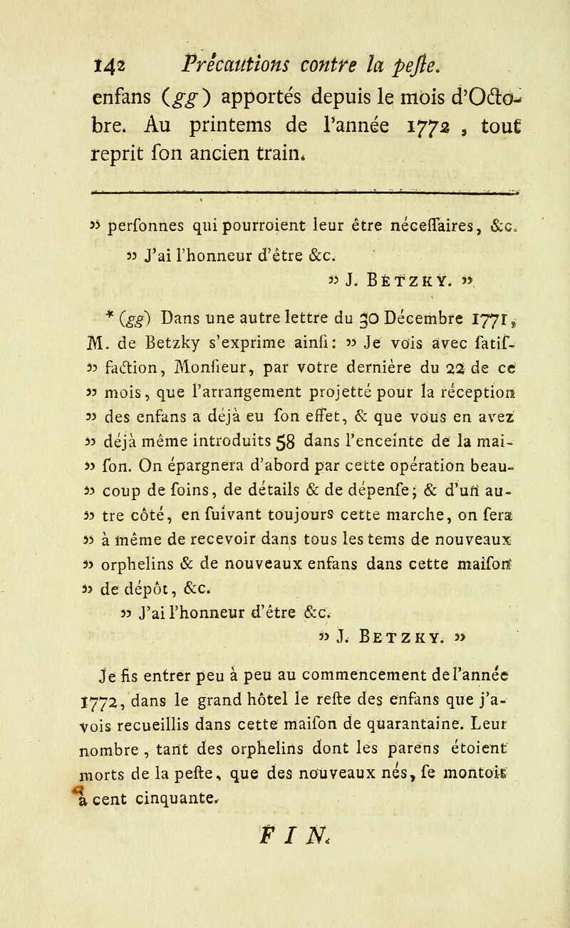 enfans (gg) apportés depuis le mois d'Ode- bre, Au printems de Tannée 1772 , touÊ reprit fon ancien train* ■- ■ ii - ■ - nf m 11 1 -i -i -■-■■- *, - B a y il - ■' , • y „ ■ ^y 5? perfonnes qui pourroient leur être néceflaires, &c, 53 J'ai l'honneur d'être &c. K h B É t Z K Y. w * (gg) Dans une autre lettre du 30 Décembre 17719 M. de Betzky s'exprime ainfi: » Je vois avec fatif- 53 fa&ion, Monfieur, par votre dernière du 2% de ce 33 mois, que l'arrangement projette pour la réception 33 des enfans a déjà eu fon effet, & que vous en avez 33 déjà même introduits 58 dans l'enceinte de la mai- 33 fon. On épargnera d'abord par cette opération beau- 53 coup de foins, de détails & de dépenfe; & d'un1 au- 33 tre côté, en fuivant toujours cette marche, on fera 53 à même de recevoir dans tous les tems de nouveaux 53 orphelins & de nouveaux enfans dans cette maiforï 53 de dépôt, &c. 53 J'ai l'honneur d'être &c. 33 J. B E T Z K Y. 3> Je fis entrer peu à peu au commencement de l'année Ï772, dans le grand hôtel le relie des enfans que j'a- vois recueillis dans cette maifon de quarantaine. Leur nombre , tant des orphelins dont lés paréns étoient morts de la pefte.» que des nouveaux nés> fe montois *a cent cinquante* FIN.