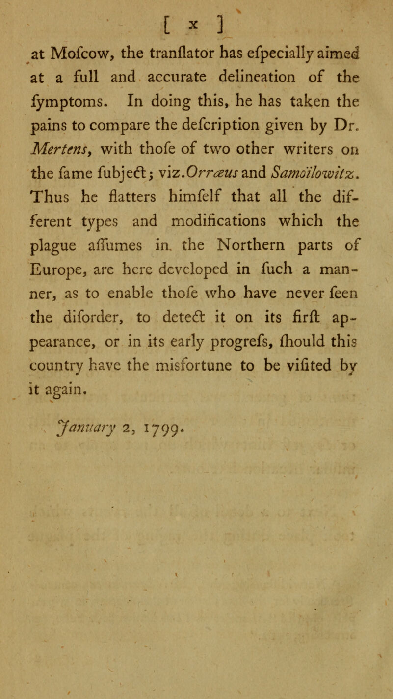 [ ^ ] at Mofcow, the tranflator has efpecially aimed at a full and accurate delineation of the fymptoms. In doing this, he has taken the pains to compare the defcription given by Dr. MertenSy with thofe of two other writers on the fame fubjeft; viz.Orr^^j-and Samdilowkz. Thus he flatters himfelf that all the dif- ferent types and modifications which the plague afTumes ia the Northern parts of Europe, arc here developed in fuch a man- ner, as to enable thofe who have never ittn the diforder, to detect: it on its firft ap- pearance, or in its early progrefs, fhould this country have the misfortune to be vifited by It again. January 2, 1799*