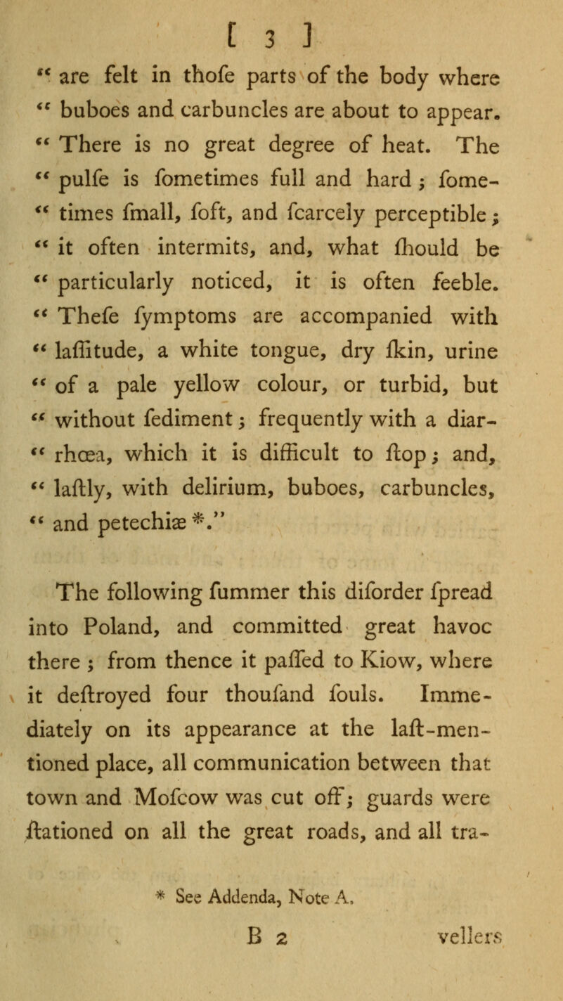 '* are felt in thofe parts of the body where *^ buboes and carbuncles are about to appear. ^^ There is no great degree of heat. The ** pulfe is fometimes full and hard ; fome- ^^ tunes fmall, foft, and fcarcely perceptible;  it often intermits, and, what fhould be *' particularly noticed, it is often feeble. ^^ Thefe fymptoms are accompanied with ^^ laffitude, a white tongue, dry Ikin, urine *^ of a pale yellow colour, or turbid, but ^^ without fediment; frequently with a diar- ** rhoea, which it is difficult to flop; and, ** laftly, with delirium, buboes, carbuncles, ** and petechias ^.'' The following fummer this diforder fpread into Poland, and committed great havoc there ; from thence it pafTed to Kiow, where it deftroyed four thoufand fouls. Imme- diately on its appearance at the laft-men- tioned place, all communication between that town and Mofcow was cut off; guards were ftationed on all the great roads, and all tra- * See Addenda, Note A, B 2 vellers