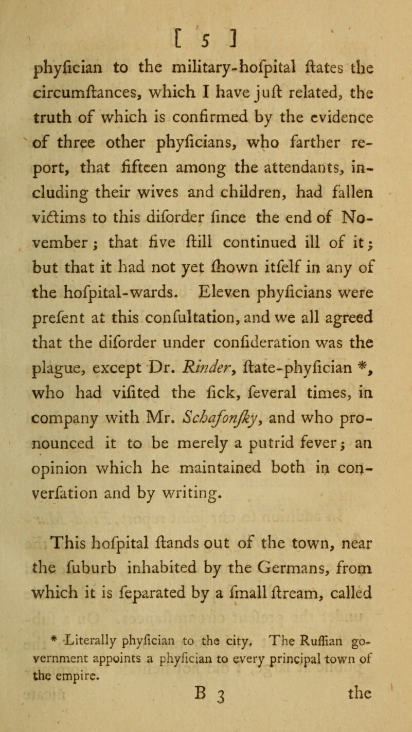phyiician to the military-hofpital ftates the circumftances, which I have juft related, the truth of which is confirmed by the evidence of three other phyficians, who farther re- port, that fifteen among the attendants, in- cluding their wives and children, had fallen vidlims to this diforder fince the end of No- vember ; that five ftill continued ill of it j but that it had not yet fhown itfelf in any of the hofpital-wards. Eleven phyficians were prefent at this confultation,and we all agreed that the diforder under confideration was the plague, except Dr. Kindery ftate-phyfician *, who had vifited the fick, feveral times, in company with Mr, Schafonjkyy and who pro- nounced it to be merely a putrid fever; an opinion which he maintained both in corj- verfation and by writing. This hofpital ftands out of the town, near the fuburb inhabited by the Germans, from which it is feparated by a fmall flream, called * Literally phyfician to the city. The Ruffian go- vernment appoints a phyfician to every principal town of the empire. B 3 the