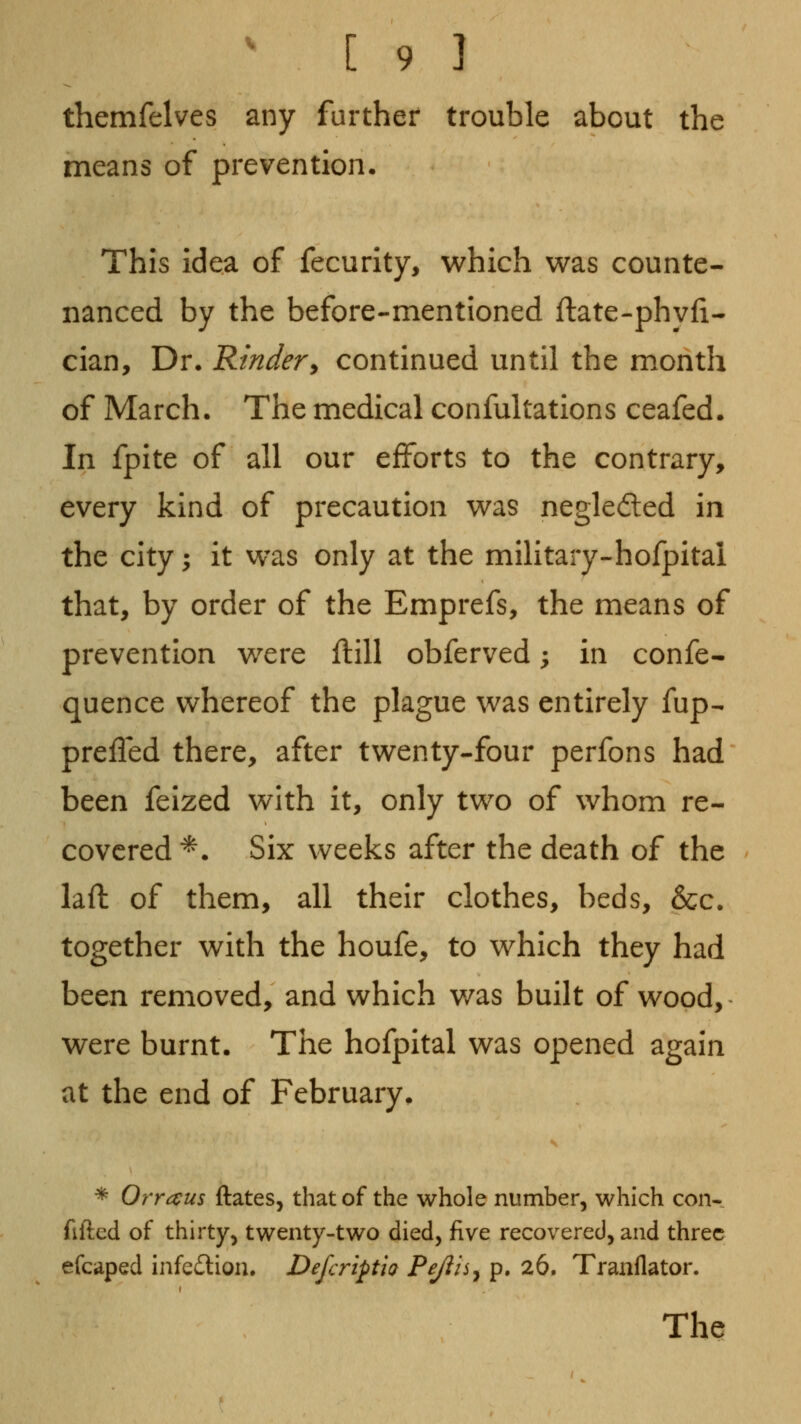 themfelves any further trouble about the means of prevention. This idea of fecurity, which was counte- nanced by the before-mentioned ftate-phyfi- cian. Dr. Rindery continued until the month of March. The medical confultations ceafed. In fpite of all our efforts to the contrary, every kind of precaution was negleded in the city ^ it was only at the military-hofpital that, by order of the Emprefs, the means of prevention were flill obferved; in confe- quence whereof the plague was entirely fup- prefled there, after twenty-four perfons had been feized with it, only two of whom re- covered *. Six weeks after the death of the laft of them, all their clothes, beds, &c. together with the houfe, to which they had been removed, and which v/as built of wood,- were burnt. The hofpital was opened again at the end of February. * Orraus ftates, that of the whole number, which con- filled of thirty, twenty-two died, five recovered, and three efcaped infedlion. Defcriptia Pejiisy p. 26. Tranflator. The