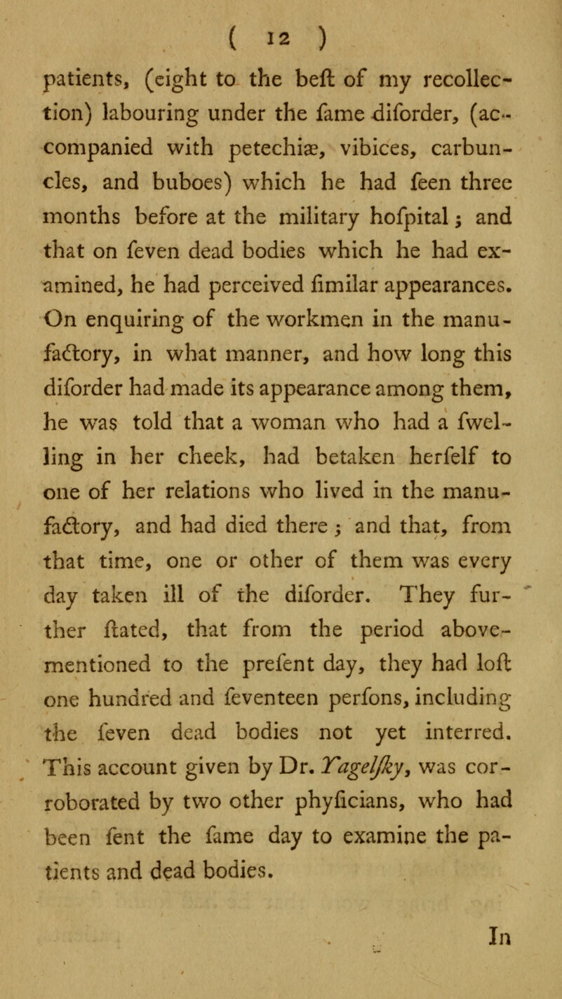 patients, (eight to the beft of my recollec- tion) labouring under the fame 4diforder, (ac- companied with petechiae, vibices, carbun- cles, and buboes) which he had feen three months before at the military hofpital; and that on fevtn dead bodies which he had ex- amined, he had perceived fimilar appearances. On enquiring of the workmen in the manu- factory, in what manner, and how long this diforder had made its appearance among them, he was told that a woman who had a fwel- ling in her cheek, had betaken herfelf to one of her relations who lived in the manu- fadory, and had died there; and that, from that time, one or other of them v/as every day taken ill of the diforder. They fur- ther flated, that from the period above- mentioned to the prefent day, they had loft one hundred and feventeen perfons, including the feven dead bodies not yet interred. This account given by Dr. Tageljky, was cor- roborated by two other phyficians, who had been fent the fame day to examine the pa- tients and dead bodies. In