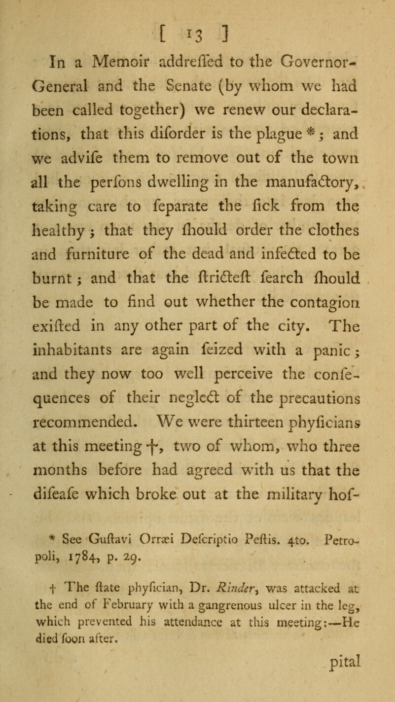 In a Memoir addrefled to the Governor- General and the Senate (by whom we had been called together) we renew our declara- tions, that this diforder is the plague *; and we advife them to remove out of the town all the perfons dwelling in the manufactory,, taking care to feparate the fick from the healthy ^ that they lliould order the clothes and furniture of the dead and infefted to be burnt; and that the ftrifteft fearch fhould be made to find out whether the contagion exifted in any other part of the city. The inhabitants are again feized with a panic; and they now too well perceive the confe- quences of their neglcd: of the precautions recommended. We were thirteen phyficians at this meeting -fy two of whom, who three months before had agreed w^ith us that the difeafe which broke out at the military hof- ^ See Guftavi Orraei Defcriptio Peftis. 4to. Petro- poli, 1784, p. 29. f The ftate phyfician, Dr. Rinder^ was attacked at the end of February with a gangrenous ulcer in the leg, which prevented his attendance at this meeting:—He died foon after. pital