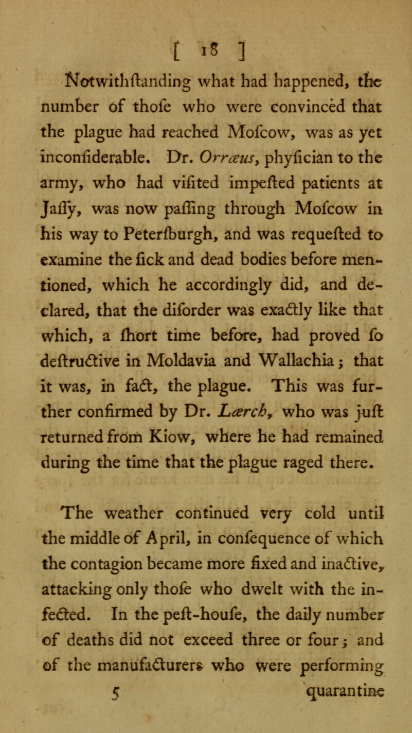 Notwithftanding what had happened, tbc number of thofe who were eonvinced that the plague had reached Mofcow> was as yet inconiiderable. Dr. OrrceuSy phyfician to the army, who had vifited impefted patients at Jally, was now pafling through Mofcow in his way to Peterfburgh, and was requefted to examine the fick and dead bodies before men- tioned, which he accordingly did, and de- clared, that the diforder was exadly like that which, a fhort time before, had proved fo deftrudlive in Moldavia and Wallachia; that it was, in fad, the plague. This was fur- ther confirmed by Dr. Lcerch^ who was juft returned from Kiow, where he had remained during the time that the plague raged there. The weather continued very cold until the middle of April, in confequence of which the contagion became more fixed and inadive^ attacking only thofe who dwelt with the in- fedted. In the peft-houfe, the daily number of deaths did not exceed three or four j and of the manufaiSurer^ who were performing 5 quarantine