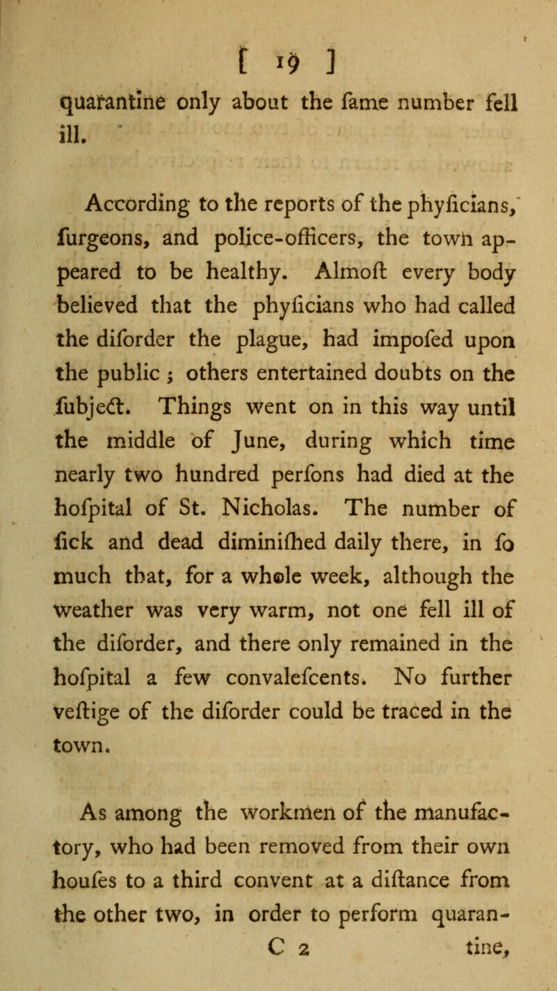 t I^ ] quafantlne only about the fame number fell ill. ' According to the reports of the phyficlans/ furgeons, and police-officers, the towh ap- peared to be healthy. Almoft every body believed that the phylicians who had called the diforder the plague, had impofed upon the public ; others entertained doubts on the fubjedl. Things went on in this way until the middle of June, during which time nearly two hundred perfons had died at the hofpital of St. Nicholas. The number of lick and dead diminifhed daily there, in fo much that, for a whole week, although the weather was very warm, not one fell ill of the diforder, and there only remained in the hofpital a few convalefcents. No further veftige of the diforder could be traced in the town. As among the workmen of the manufac- tory, who had been removed from their own houfes to a third convent at a diftance from the other two, in order to perform quaran- C 2 tine,