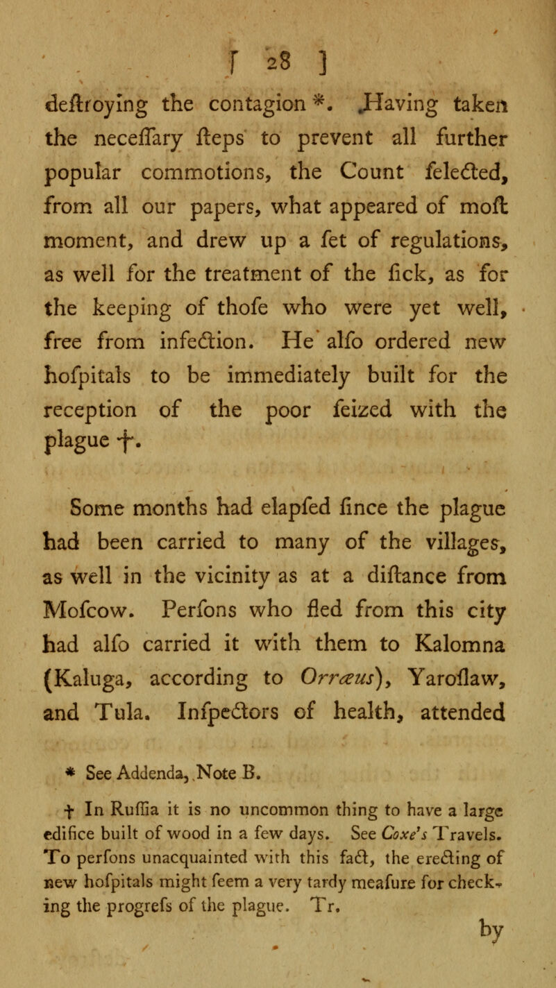 deftroying the contagion ^. JIaving taken the neceflary fteps to prevent all further popular commotions, the Count feledled, from all our papers, what appeared of mofl moment, and drew up a fet of regulations, as well for the treatment of the fick, as for the keeping of thofe who were yet well, free from infedlion. He alfo ordered new hofpitals to be immiediately built for the reception of the poor feized with the plague ^f-. Some months had elapfed fince the plague had been carried to many of the villages, as well in the vicinity as at a diftance from Mofcow. Perfons who fled from this city had alfo carried it with them to Kalomna (Kaluga, according to Orr^us), Yarollaw, and Tula. Infpcdors of health, attended * See Addenda, .Note B. t In Ruflia it is no uncommon thing to have a large edifice built of wood in a few days. See Coxe's Travels. To perfons unacquainted w4th this faft, the erefling of new hofpitals might feem a very tardy meafure for checks ing the progrefs of the plague. Tr. by