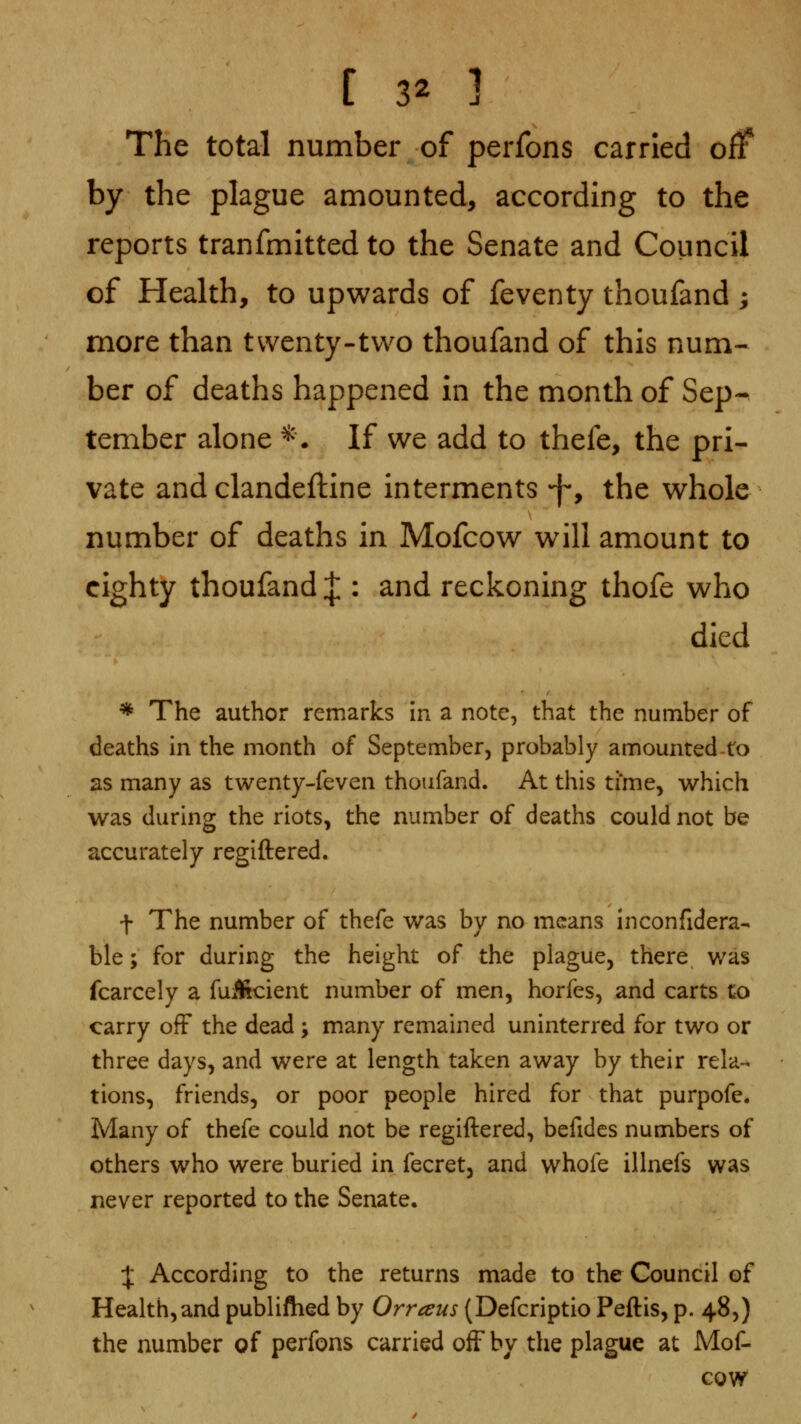 [ 3^ ] The total number of perfons carried off by the plague amounted, according to the reports tranfmitted to the Senate and Council of Health, to upwards of feventy thoufand ; more than twenty-two thoufand of this num- ber of deaths happened in the month of Sep-^ tember alone ^\ If we add to thefe, the pri- vate and clandeftine interments f-, the whole number of deaths in Mofcow will amount to eighty thoufand J : and reckoning thofe who died * The author remarks in a note, that the number of deaths in the month of September, probably amounted to as many as twenty-feven thoufand. At this time, which was during the riots, the number of deaths could not be accurately regiftered. t The number of thefe was by no means inconfidera- ble; for during the height of the plague, there was fcarcely a fuSicient number of men, horfes, and carts to carry off the dead ; many remained uninterred for two or three days, and were at length taken away by their rela- tions, friends, or poor people hired for that purpofe* Many of thefe could not be regiftered, befidcs numbers of others who were buried in fecret, and whofe illnefs was never reported to the Senate. :j; According to the returns made to the Council of Health,and publiftied by Orraus (Defcriptio Peftis, p. 48,) the number of perfons carried off by the plague at Mof- cow