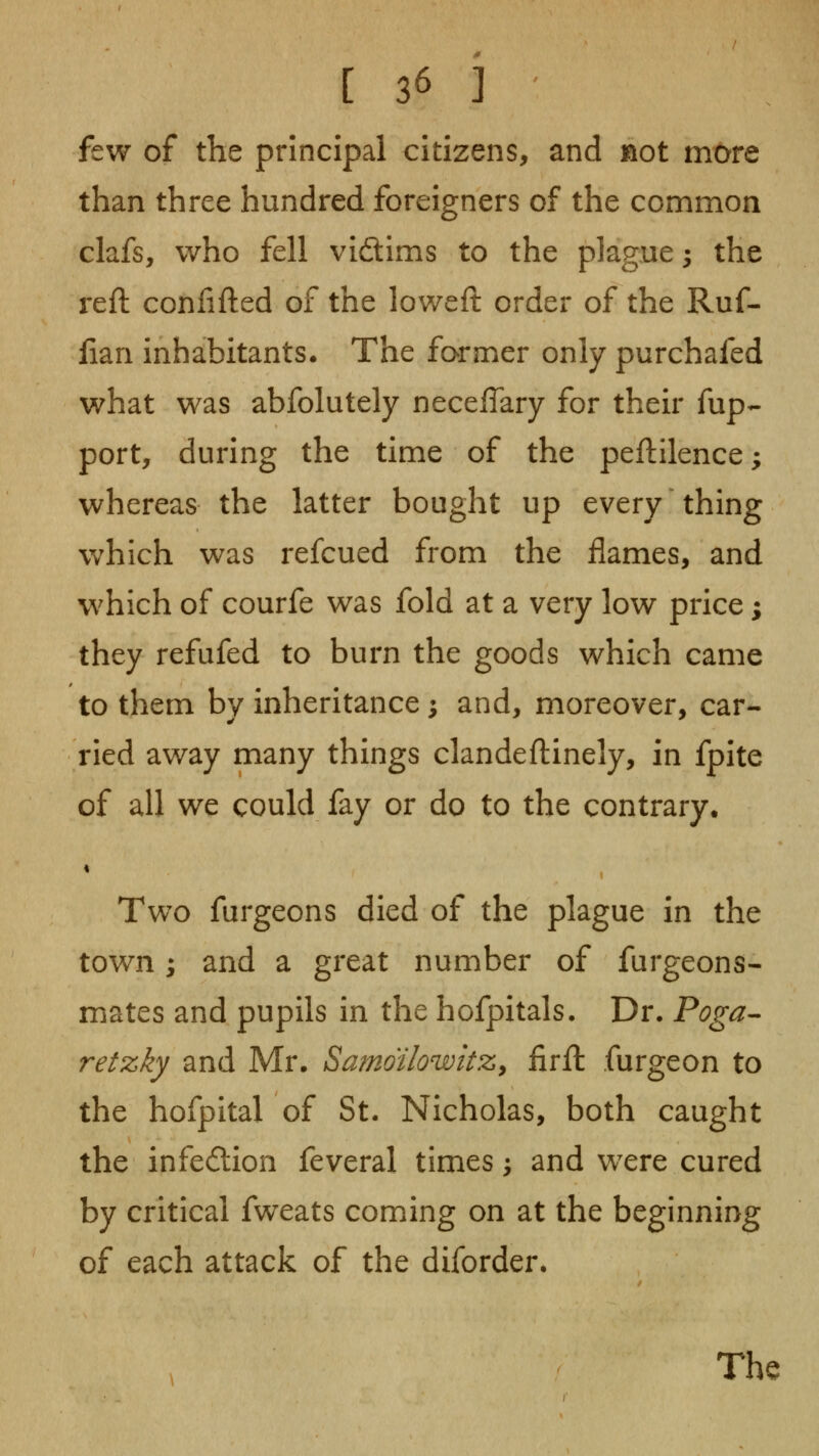 few of the principal citizens, and not more than three hundred foreigners of the common clafs, who fell vidims to the plague; the reft conlifted of the loweft order of the Ruf- fian inhabitants. The former only purchafed what was abfolutely neceffary for their fup- port, during the time of the peftilence; whereas the latter bought up every thing which was refcued from the flames, and w^hich of courfe was fold at a very low price; they refufed to burn the goods which came to them by inheritance; and, moreover, car- ried away many things clandeftinely, in fpite of all we could fay or do to the contrary. Two furgeons died of the plague in the town; and a great number of furgeons- mates and pupils in the hofpitals. Dr. Poga^ retzky and Mr. Samoilowitz^ firft furgeon to the hofpital of St. Nicholas, both caught the infection feveral times, and were cured by critical fweats coming on at the beginning of each attack of the diforder.