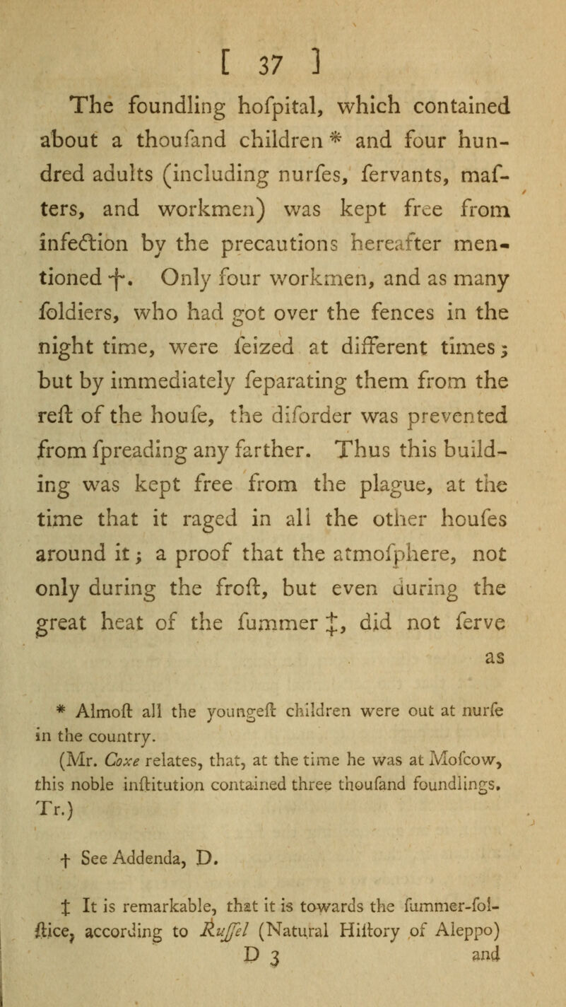 The foundling hofpital, which contained about a thoufand children ^ and four hun- dred adults (including nurfes, fervants, maf- ters, and workmen) was kept free from infecflion by the precautions hereafter men- tioned -f-. Only four v/orkmen, and as many foldiers, who had got over the fences in the night time, were feized at different times 3 but by immediately feparating them from the reft of the houfe, the diforder was prevented from fpreading any farther. Thus this build- ing was kept free from the plague, at tlic time that it raged in all the other houfes around it; a proof that the atmofphere, not only during the froft, but even during the great heat of the fummer :{:, did not ferve as * Almoft all the youngeft children were out at nurfe in the country. (Mr. Coxe relates, that, at the time he was at Mofcow, this noble inftitution contained three thoufand foundlings, Tr.) f See Addenda, D. t It is remarkable, that it is towards the fammer-fol- ftice^ according to AuJ/el (Natural Hiltory of Aleppo) D 3 and