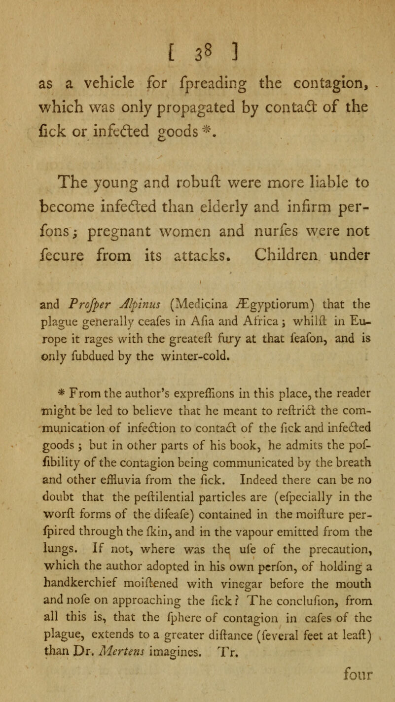 as a vehicle for fpreading the contagion, which was only propagated by contadt of the fick or infecfted goods ^. The young and robuft v/ere more liable to become infeded than elderly and infirm per- fons; pregnant women and nurfes were not fecure from its attacks. Children under and Profper Jlpinus (Medicina .Slgyptiorum) that the plague generally ceafes in Afia and Africa 5 whilft in Eu- rope it rages with the greateft fury at that feafon, and is only fubdued by the winter-cold. * From the author's expreflions in this place, the reader might be led to believe that he meant to reftridt the com- munication of infe6lion to contact of the fick and infedled goods ; but in other parts of his book, he admits the pof- fibility of the contagion being communicated by the breath and other effluvia from the fick. Indeed there can be no doubt that the peftilential particles are (efpecially in the worfl forms of the difeafe) contained in the moifture per- fpired through the fkin, and in the vapour emitted from the lungs. If not, where was thq ufe of the precaution, which the author adopted in his own pcrfon, of holding a handkerchief moiftened with vinegar before the mouth and nofe on approaching the fick ? The conclufion, from all this is, that the fphere of contagion in cafes of the plague, extends to a greater diftance (feveral feet at leaft) than Dr. Mertens ima2:ines. Tr. four o