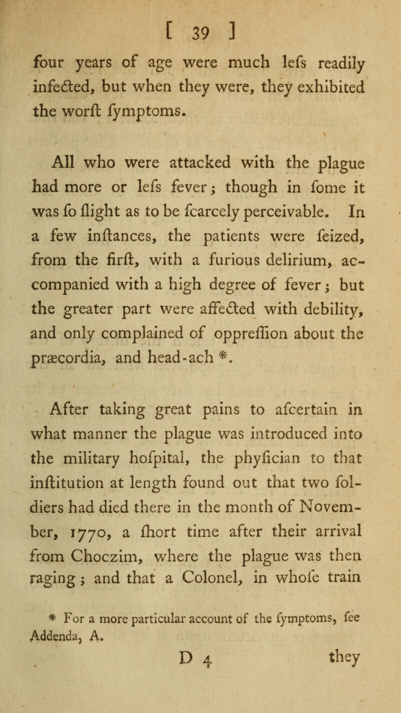 four years of age were much lefs readily infefted, but when they were, they exhibited the worft fymptoms. All who were attacked with the plague had more or lefs fever; though in fome it was fo flight as to be fcarcely perceivable. In a few inflances, the patients were feized, from the firft, with a furious delirium, ac- companied with a high degree of fever; but the greater part were aifedled with debihty, and only complained of oppreffion about the praecordia, and head-ach ^. After taking great pains to afcertain in what manner the plague was introduced into the military hofpital, the phylician to that inftitution at length found out that two fol- diers had died there in the month of Novem- ber, 1770, a ihort time after their arrival from Choczim, where the plague was then raging; and that a Colonel, in whofe train * For a more particular account of the fymptoms, fee Addenda, A. D 4 they