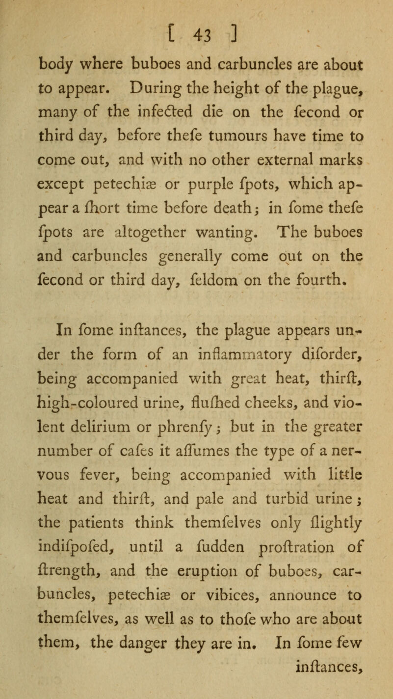 body where buboes and carbuncles are about to appear. During the height of the plague, many of the infedled die on the fecond or third day, before thefe tumours have time to come out, and with no other external marks except petechias or purple fpots, which ap- pear a fhort time before death; in fome thefe fpots are altogether wanting. The buboes and carbuncles generally come out on the fecond or third day, feldom on the fourth. In fome inftances, the plague appears un^. der the form of an inflammatory diforder, being accompanied with great heat, thirft, high-coloured urine, flufhed cheeks, and vio- lent delirium or phrenfy; but in the greater number of cafes it aflumes the type of a ner- vous fev^er, being accompanied with little heat and thirft, and pale and turbid urine; the patients think themfelves only flightly indifpofed, until a fudden proftration of ftrength, and the eruption of buboes, car- buncles, petechias or vibices, announce to themfelves, as well as to thofe who are about them, the danger they are in. In fome few injflances.