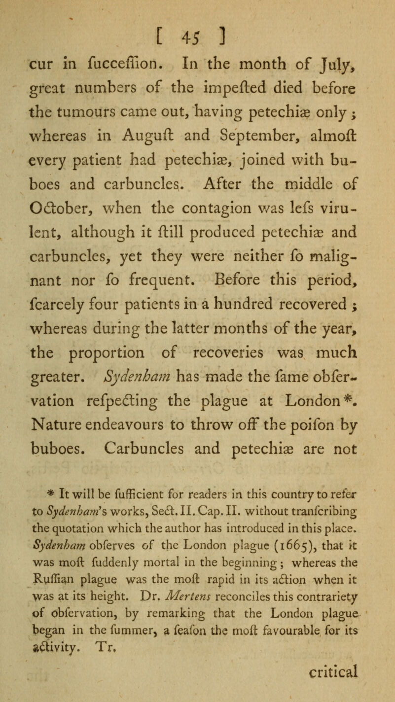 cur in fucceffion. In the month of July, great numbers of the impefted died before the tumours came out, having petechias only ; whereas in Auguft and September, almofl every patient had petechias, joined v^ith bu- boes and carbuncles. After the middle of October, v/hen the contagion v/as lefs viru- lent, although it ftill produced petechias and carbuncles, yet they w^ere neither fo malig- nant nor fo frequent. Before this period, fcarcely four patients in a hundred recovered ; w^hereas during the latter months of the year, the proportion of recoveries v^as much greater. Sydenham has made the fame obfer- vation refpedling the plague at London^. Nature endeavours to throv^^ off the poifon by buboes. Carbuncles and petechias are not * It will be fufficient for readers in this country to refer to SydenhaTfi's works, Se£l. II. Cap. 11. without tranfcribing the quotation which the author has introduced in this place. Sydenham obferves of the London plague (1665), that it was moft fuddenly mortal in the beginning ; whereas the Ruffian plague was the moil rapid in its adlion when it was at its height. Dr. Mertens reconciles this contrariety of obfervation, by remarking that the London plague began in the fummer^ a feafoa the moft favourable for its aftivity. Tr* critical