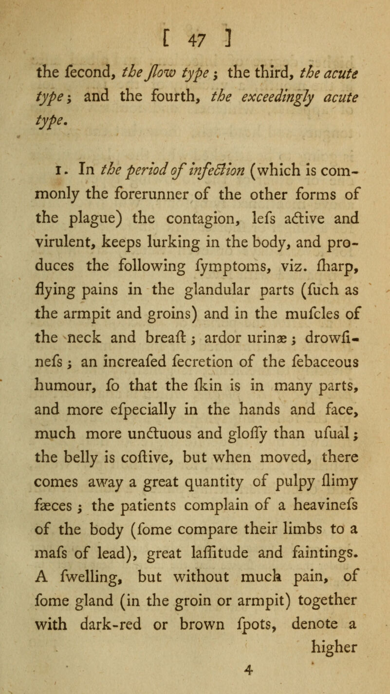 the fecond, the Jlow type j the third, the acute type ^ and the fourth, the exceedingly acute type. I. In the period of infeSlion (which Is com- monly the forerunner of the other forms of the plague) the contagion, lefs adtive and virulent, keeps lurking in the body, and pro- duces the following fymptoms, viz. fharp, flying pains in the glandular parts (fuch as the armpit and groins) and in the mufcles of the neck and breaft; ardor urinae; drowfi- nefs; an increafed fecretion of the febaceous humour, fo that the fkin is in many parts, and more efpecially in the hands and face, much more undluous and glolTy than ufual; the belly is coftive, but when moved, there comes away a great quantity of pulpy flimy faeces ; the patients complain of a heavinefs of the body (fome compare their limbs to a mafs of lead), great laffitude and faintlngs* A fwelling, but without much pain, of fome gland (in the groin or armpit) together with dark-red or brown Ipots, denote a higher