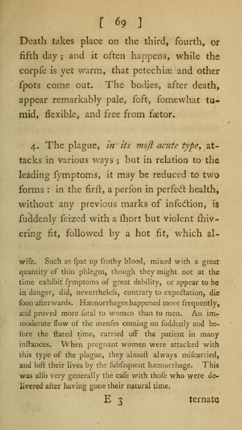 Death takes place on the third, fourth, or fifth day ; and it often happens, while the corpfe is yet warm, that petechias and other fpots come out. The bodies, after death, appear remarkably pale, foft, fomewhat tu- mid, flexible, and free from faetor. 4. The plague, m its nioji acute typCy at- tacks in various ways : but in relation to the leading l}^mptoms, it may be reduced to two forms : in the firft, a perfon in perfect health, without any previous marks of infedlion, is fuddenly feized with a (hort but violent fhiv- ering fit, followed by a hot fit, which al- wife. Such as fpat up frothy blood, mixed with a great quantity of thin phlegm, though they might not at the time exhibit fymptoms of great debility, or appear to be in danger, did, neverthelefs, contrary to expectation, die foon afterwards. Hseinorrhages happened more frequently, and proved more fatal to women than to men. An im- moderate flow of the menfes coming on fuddenly and be- fore the ftated time, carried off the patient in many inftances. When pregnant women were attacked with this type of the plague, they almoft always mifcarried, and loft their lives by the fubfequent haemorrhage. This was alfo very generally the cafe with thofe who were de- livered after having gone their natural time, E 'J ternate