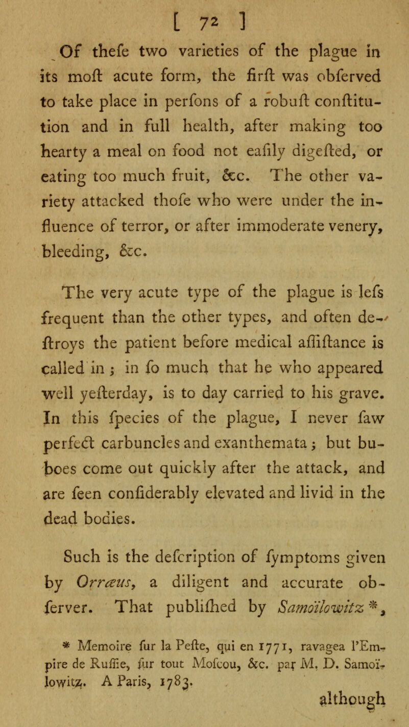 of thefe two varieties of the plague in its moft acute form, the firjfl was obferved to take place in perfons of a robuft conftitu- tion and in full health, after making too hearty a meal on food not eaiily digefted, or eating too much fruit, &c. The other va- riety attacked thofe who were under the in-^ fluence of terror, or after immoderate venery, bleeding, &c. The very acute type of the plague is lefs frequent than the other types, and often de-^' ftroys the patient before medical affiftance is called in ; in fo much that he who appeared well yefterday, is to day carried to his grave. In this fpecies of the plague, I never faw perfed: carbuncles and exanthemata; but bu- boes come out quickly after the attack, and are feen confiderablv elevated and livid in the - ^ . . dead bodies. Such is the defcription of fymptoms given by OrrcjeuSy a diligent and accurate ob- ferver. That pubhfhed by SamdilGwitz^ ^ * Memoire fur la Pefte, qui en 1771, ravagea rErtir pire de Ruffie, ilir tout Mofcou, &c. pa;- M. D. Samoi- jowit2f. A Paris, 1783. although