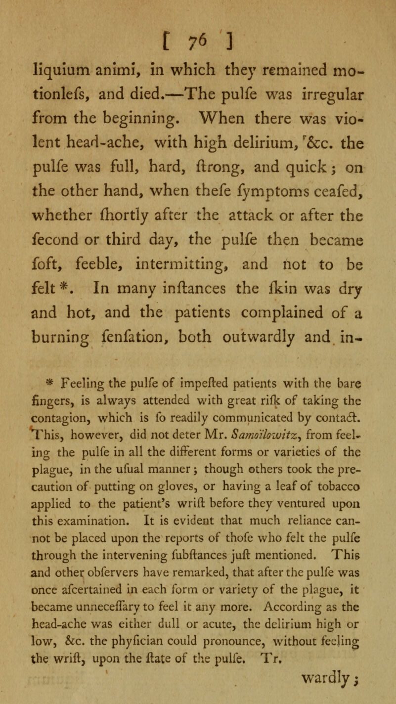 liquium animi, in which they remained mo- tionlefs, and died.—The pulfe was irregular from the beginning. When there was vio- lent head-ache, with high delirium, '&c. the pulfe was full, hard, ftrong, and quick -, on the other hand, when thefe fymptoms ceafed, whether (hortly after the attack or after the fecond or third day, the pulfe then became foft, feeble, intermitting, and not to be felt'*. In many inflances the fkin was dry and hot, and the patients complained of a burning fenfation, both outwardly and. in- * Feeling the pulfe of impefted patients with the bare fingers, is always attended with great rifk of taking the contagion, which is fo readily communicated by contact:. This, however, did not deter Mr. Samo'ilowitz^ from feel- ing the pulfe in all the different forms or varieties of the plague, in the ufual manner; though others took the pre- caution of putting on gloves, or having a leaf of tobacco applied to the patient's wrift before they ventured upon this examination. It is evident that much reliance can- not be placed upon the reports of thofe who felt the pulfe through the intervening fubftances juft mentioned. This and other obfervers have remarked, that after the pulfe was once afcertained in each form or variety of the plague, it became unneceffary to feel it any more. According as the head-ache was either dull or acute, the delirium high or low, &c. the phyfician could pronounce, without feeling the wrift, upon the ftate of the pulfe. Tr. wardly;