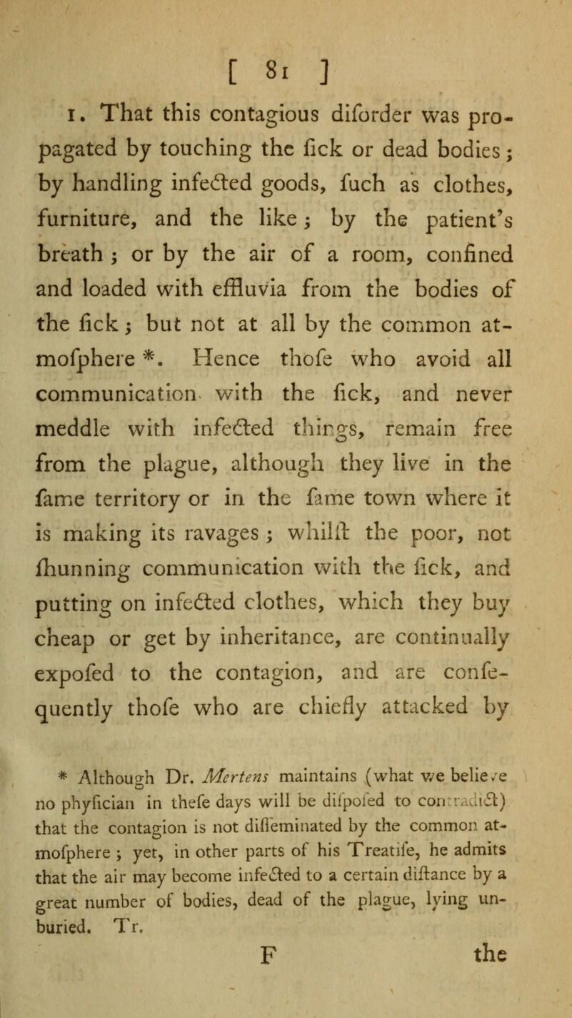 I. That this contagious diforder was pro- pagated by touching the lick or dead bodies; by handUng infedied goods, fuch as clothes, furniture, and the Hke; by the patient's breath ; or by the air of a room, confined and loaded with effluvia from the bodies of the fick j but not at all by the common at- mofphere *. Hence thofe who avoid all communication with the lick, and never meddle with infected things, remain free from the plague, although they live in the fame territory or in the fame town where it is making its ravages ; whilil: the poor, not fhunning communication with the lick, and putting on infedted clothes, which they buy cheap or get by inheritance, are continually expofed to the contagion, and are confe- quently thofe who are chiefly attacked by * Althouo-h Dr. Mertens maintains (what v/e belie/e no phyfician in thefe days will be diipoied to conrradi6l) that the contagion is not difieminated by the common at- mofphere ; yet, in other parts of his Treatife, he admits that the air may become infected to a certain diftance by a great number of bodies, dead of the plague, lying un- buried. Tr. F the