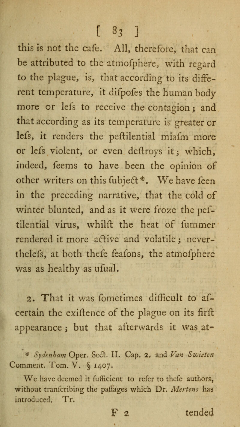 this is not the cafe. All, therefore, that can be attributed to the atmofphere, with regard to the plague, is, that according to its diffe- rent temperature, it difpofes the human body more or lefs to receive the contagion; and that according as its temperature is greater or lefs, it renders the peftilential m.iafm more or lefs violent, or even deflroys it; which, indeed, feems to have been the opinion of other writers on this fubjed:^. We have {cqvl in the preceding narrative, that the cold of winter blunted, and as it were froze the pef- tilential virus, whilft the heat of fummer rendered it more aftive and volatile; never- thelefs, at both thefe feafons, the atmofphere was as healthy as ufual. 2. That it was fometimes difficult to af- certain the exiftence of the plague on its firft appearance; but that afterwards it was at- * Sydenham Oper. Se£t. II. Cap. 2. and Fan Swieten Comment. Tom. V. § 1407. We have deemed it fufficient to refer to thefe authors, without tranfcribing the paflages which Dr. Mertens has introduced. Tr. F 2 tended