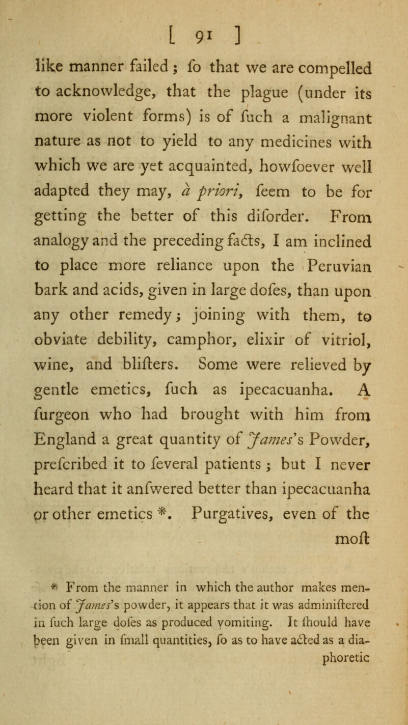 like manner failed ; fo that we are compelled to acknowledge, that the plague (under its more violent forms) is of fuch a malignant nature as not to yield to any medicines with which we are yet acquainted, howfoever well adapted they may, a priori^ feem to be for getting the better of this diforder. From analogy and the preceding fatls, I am inclined to place more reliance upon the Peruvian bark and acids, given in large dofes, than upon any other remedy; joining with them, to obviate debility, camphor, elixir of vitriol, wine, and blifters. Some were relieved by gentle emetics, fuch as ipecacuanha. A furgeon who had brought with him from England a great quantity of James\ Powder, prefcribed it to feveral patients; but I never heard that it anfwered better than ipecacuanha or other emetics '*. Purgatives, even of the moft * From the manner in which the author makes men- tion of yames^s powder, it appears that it was adminiftered in fuch large dofes as produced vomiting. It Ihould have |)een given in fniall quantities, fo as to have a6led as a dia- phoretic