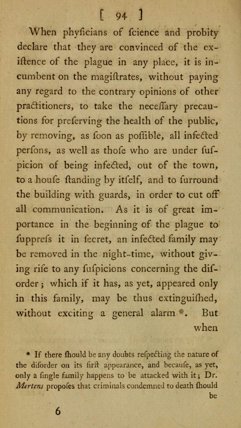 When phyficians of fcience and probity declare that they are convinced of the ex- iftence of the plague in any place, it is in- cumbent on the magiftrates, without paying any regard to the contrary opinions of other practitioners, to take the nece/Tary precau- tions for preferving the health of the public, by removing, as foon as poffible, all infected perfons, as w^ell as thofe u^ho are under fuf- picion of being infected, out of the town, to a houfe {landing by itfelf, and to furround the building with guards, in order to cut ofF all communication. As it is of great im- portance in the beginning of the plague to fupprefs it in fecret, an infected family may be removed in the night-time, without giv- ing rife to any fufpicions concerning the dif- order 5 which if it has, as yet, appeared only in this family, may be thus extinguifhed, without exciting a general alarm ^\ But when * If there fhould be any doubts refpefting the nature of the dlforder on its firft appearance, and becaufe, as yet, only a fingle family happens to be attacked with it; Dr. Mertens propofes that criminals condemned to death fliould be