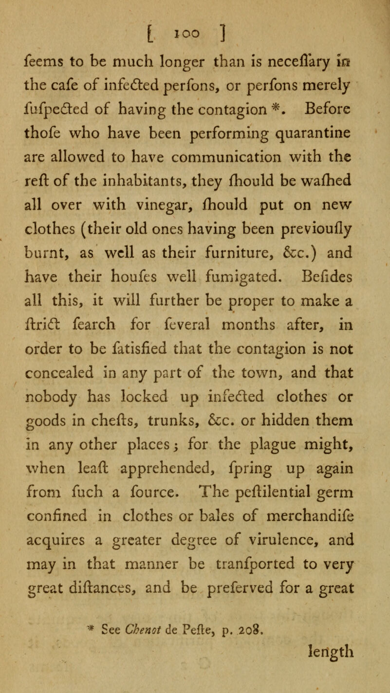 feems to be much longer than is neceflary In the cafe of infected perfons, or perfons merely fufpeded of having the contagion *. Before thofe who have been performing quarantine are allowed to have communication with the reft of the inhabitants, they fhould be wafhed all over with vinegar, fhould put on new clothes (their old ones having been previoufly burnt, as well as their furniture, &c-) and have their houfes well fumigated. Befides all this, it will further be proper to make a ftrid: fearch for fcveral months after, in order to be fatisfied that the contagion is not concealed in any part of the town, and that nobody has locked up infeded clothes or goods in chefts, trunks, &c. or hidden them in any other places; for the plague might, when leaft apprehended, fpring up again from fuch a fource. The peftilential germ confined in clothes or bales of merchandife acquires a greater degree of virulence, and may in that manner be tranfported to very great diftances, and be preferved for a great ^ See Chenot de Pefle, p. 2o8. length